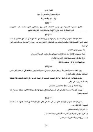 (43)
‫الرابع‬ ‫الفصل‬
‫منها‬ ‫كل‬ ‫واختصاص‬ ‫الجمعية‬ ‫أجهزة‬
‫العمومية‬ ‫الجمعية‬ : ً‫ال‬‫أو‬
( ‫مادة‬20)
‫عضويتهم‬ ‫على‬ ‫مضت‬ ‫الذين‬ ‫والعاملين‬ ‫المؤسسين‬ ‫األعضاء‬ ‫جميع‬ ‫من‬ ‫العمومية‬ ‫الجمعية‬ ‫تتكون‬
......................................( ‫سنة‬ / ‫شهرا‬6.‫عليهم‬ ‫المفروضة‬ ‫بااللتزامات‬ ‫وأوفوا‬ )‫األقل‬ ‫على‬ ‫أشهر‬
( ‫مادة‬21)
‫تسلم‬ ‫أو‬ ‫الحضور‬ ‫حق‬ ‫لهم‬ ‫الذين‬ ‫أعضائها‬ ‫من‬ ‫لكل‬ ‫يوجه‬ ‫الوصول‬ ‫بعلم‬ ‫مسجل‬ ‫بخطاب‬ ‫العمومية‬ ‫الجمعية‬ ‫تنعقد‬
‫و‬ ‫االجتماع‬ ‫مكان‬ ‫فيها‬ ‫يبين‬ ‫باالستالم‬ ‫توقيعه‬ ‫مقابل‬ ‫ا‬ً‫ي‬‫شخص‬ ‫الدعوة‬ ‫العضو‬‫من‬ ‫الدعوة‬ ‫هذه‬ ‫وتوجه‬ ‫األعمال‬ ‫وجدول‬ ‫موعده‬
: ‫من‬ ‫أي‬-
.‫اإلدارة‬ ‫مجلس‬ ‫رئيس‬ )‫(أ‬
‫يفوضه‬ ‫من‬ )‫(ب‬25%.‫العمومية‬ ‫الجمعية‬ ‫حضور‬ ‫حق‬ ‫لهم‬ ‫الذين‬ ‫األعضاء‬ ‫عدد‬ ‫من‬
( ‫للمادة‬ ً‫ا‬‫طبق‬ ‫المعين‬ ‫المفوض‬ )‫(ج‬40.‫القانون‬ ‫من‬ )
.‫لذلك‬ ‫ضرورة‬ ‫رأت‬ ‫إذا‬ ‫اإلدارية‬ ‫الجهة‬ )‫(د‬
( ‫مادة‬22)
‫ا‬ ‫انعقاد‬ ‫يكون‬‫بنفس‬ ‫آخر‬ ‫مكان‬ ‫أي‬ ‫في‬ ‫انعقادها‬ ‫يجوز‬ ‫كما‬ ‫للجمعية‬ ‫الرئيسي‬ ‫المركز‬ ‫مقر‬ ‫في‬ ‫العمومية‬ ‫لجمعية‬
.‫الدعوة‬ ‫خطاب‬ ‫في‬ ‫يحدد‬ ‫المحافظة‬
‫االنعقاد‬ ‫قبل‬ ‫المختص‬ ‫االتحاد‬ ‫وإلى‬ ‫اإلدارية‬ ‫الجهة‬ ‫إلى‬ ‫العمومية‬ ‫الجمعية‬ ‫على‬ ‫المطروحة‬ ‫األوراق‬ ‫من‬ ‫نسخة‬ ‫وترسل‬
.‫األقل‬ ‫على‬ ‫ا‬ً‫م‬‫يو‬ ‫عشر‬ ‫بخمسة‬
‫اال‬ ‫ولهذا‬.‫االجتماع‬ ‫لحضور‬ ‫عنه‬ ً‫ال‬‫ممث‬ ‫يندب‬ ‫أن‬ ‫تحاد‬
‫عدد‬ ‫لمجموع‬ ‫المطلقة‬ ‫األغلبية‬ ‫بموافقة‬ ‫األعمال‬ ‫جدول‬ ‫في‬ ‫الواردة‬ ‫المسائل‬ ‫غير‬ ‫في‬ ‫النظر‬ ‫العمومية‬ ‫للجمعية‬ ‫ويجوز‬
.‫الجمعية‬ ‫أعضاء‬
( ‫مادة‬23)
‫ال‬ ‫التالية‬ ‫أشهر‬ ‫األربعة‬ ‫خالل‬ ‫األقل‬ ‫على‬ ‫سنة‬ ‫كل‬ ‫مرة‬ ‫عادي‬ ‫الجتماع‬ ‫العمومية‬ ‫الجمعية‬ ‫تدعى‬‫المالية‬ ‫السنة‬ ‫نتهاء‬
: ‫في‬ ‫للنظر‬ ‫وذلك‬ ‫للجمعية‬-
1-.‫الختامي‬ ‫والحساب‬ ‫الميزانية‬
2-.‫الحسابات‬ ‫مراقب‬ ‫وتقرير‬ ‫السنة‬ ‫أعمال‬ ‫عن‬ ‫اإلدارة‬ ‫مجلس‬ ‫تقرير‬
3-.‫القادم‬ ‫للعام‬ ‫التقديرية‬ ‫الميزانية‬ ‫مشروع‬
 