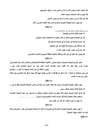 (44)
4-.‫عضويتهم‬ ‫انتهت‬ ‫أو‬ ‫زالت‬ ‫الذين‬ ‫من‬ ً‫ال‬‫بد‬ ‫اإلدارة‬ ‫مجلس‬ ‫أعضاء‬ ‫انتخاب‬
5-‫تعي‬.‫أتعابه‬ ‫وتحديد‬ ‫الحسابات‬ ‫مراقب‬ ‫ين‬
6-.‫األعمال‬ ‫جدول‬ ‫في‬ ‫إدراجه‬ ‫اإلدارة‬ ‫مجلس‬ ‫يرى‬ ‫مما‬ ‫ذلك‬ ‫غير‬
.‫ذلك‬ ‫الضرورة‬ ‫اقتضت‬ ‫كلما‬ ‫عادي‬ ‫الجتماع‬ ‫العمومية‬ ‫الجمعية‬ ‫دعوة‬ ‫يجوز‬ ‫كما‬
( ‫مادة‬24)
: ‫في‬ ‫للنظر‬ ‫عادية‬ ‫غير‬ ‫الجتماعات‬ ‫العمومية‬ ‫الجمعية‬ ‫وتدعى‬-
1-‫للجمع‬ ‫األساسي‬ ‫النظام‬ ‫تعديل‬.‫ية‬
2-.‫المصفي‬ ‫وأتعاب‬ ‫التصفية‬ ‫مدة‬ ‫وتحديد‬ ‫أكثر‬ ‫أو‬ ‫مصف‬ ‫وتعيين‬ ‫الجمعية‬ ‫حل‬
3-.‫عام‬ ‫نفع‬ ‫ذات‬ ‫جمعية‬ ‫في‬ ‫أو‬ ‫غيرها‬ ‫في‬ ‫الجمعية‬ ‫اندماج‬
4-.‫الجمعية‬ ‫على‬ ‫العام‬ ‫النفع‬ ‫صفة‬ ‫إسباغ‬ ‫على‬ ‫الموافقة‬
5-.‫اإلدارة‬ ‫مجلس‬ ‫أعضاء‬ ‫بعض‬ ‫أو‬ ‫كل‬ ‫عزل‬
6-‫األ‬ ‫بموافقة‬ ‫ذلك‬ ‫غير‬ ‫في‬ ‫النظر‬ ‫لها‬ ‫ويجوز‬.‫الحاضرين‬ ‫األعضاء‬ ‫لمجموع‬ ‫المطلقة‬ ‫غلبية‬
( ‫مادة‬25)
‫إلى‬ ‫االجتماع‬ ‫أجل‬ ‫العدد‬ ‫يتكامل‬ ‫لم‬ ‫فإن‬ ‫ألعضائها‬ ‫المطلقة‬ ‫األغلبية‬ ‫بحضور‬ ‫ا‬ً‫ح‬‫صحي‬ ‫العمومية‬ ‫الجمعية‬ ‫اجتماع‬ ‫يعتبر‬
: ‫وهي‬ ‫األول‬ ‫االجتماع‬ ‫تاريخ‬ ‫من‬ ‫ا‬ً‫م‬‫يو‬ ‫عشر‬ ‫خمسة‬ ‫وأقصاها‬ ‫ساعة‬ ‫أقلها‬ ‫مدة‬ ‫خالل‬ ‫تعقد‬ ‫أخرى‬ ‫جلسة‬
..............................................................................................................‫حضره‬ ‫إذا‬ ‫ا‬ً‫ح‬‫صحي‬ ‫الحالة‬ ‫هذه‬ ‫في‬ ‫االنعقاد‬ ‫ويكون‬–‫بأنفسهم‬
)‫إنابة‬ ‫أو‬ ‫توكيالت‬ ‫بدون‬ ‫(أي‬–‫عن‬ ‫يقل‬ ‫ال‬ ‫عدد‬10%‫في‬ ‫الحاضرين‬ ‫عدد‬ ‫يقل‬ ‫ال‬ ‫بحيث‬ ‫أقل‬ ‫أيهما‬ ‫ا‬ ً‫عضو‬ ‫عشرين‬ ‫أو‬‫الحالة‬
.‫أعضاء‬ ‫خمسة‬ ‫عن‬ ‫األولى‬
( ‫مادة‬26)
: ‫يلي‬ ‫لما‬ ‫ا‬ً‫ق‬‫وف‬ ‫العمومية‬ ‫الجمعية‬ ‫حضور‬ ‫في‬ ‫يمثله‬ ‫آخر‬ ‫ا‬ ً‫عضو‬ ‫كتابة‬ ‫عنه‬ ‫ينيب‬ ‫أن‬ ‫العمومية‬ ‫الجمعية‬ ‫لعضو‬ ‫يجوز‬-
1-.‫رسمي‬ ‫توكيل‬ ‫بموجب‬ ‫اإلنابة‬ ‫تصح‬
2-‫دع‬ ‫عن‬ ‫المسئول‬ ‫من‬ ‫وموقع‬ ‫والوكيل‬ ‫الموكل‬ ‫من‬ ‫موقع‬ ‫بذلك‬ ‫توكيل‬ ‫بموجب‬ ‫اإلنابة‬ ‫تصح‬‫العمومية‬ ‫الجمعية‬ ‫وة‬
‫يومين‬ / ‫بيوم‬ ‫لالجتماع‬ ‫المحدد‬ ‫الموعد‬ ‫قبل‬ ‫وذلك‬ ‫الجمعية‬ ‫بخاتم‬ ‫ومختوم‬...................................................
.‫واحد‬ ‫عضو‬ ‫من‬ ‫أكثر‬ ‫عن‬ ‫العضو‬ ‫ينوب‬ ‫أن‬ ‫يجوز‬ ‫وال‬
( ‫مادة‬27)
‫له‬ ‫كانت‬ ‫إذا‬ ‫التصويت‬ ‫في‬ ‫االشتراك‬ ‫العمومية‬ ‫الجمعية‬ ‫لعضو‬ ‫يجوز‬ ‫ال‬‫وذلك‬ ‫المعروض‬ ‫القرار‬ ‫في‬ ‫شخصية‬ ‫مصلحة‬
.‫الجمعية‬ ‫أجهزة‬ ‫انتخاب‬ ‫عدا‬ ‫فيما‬
( ‫مادة‬24)
 