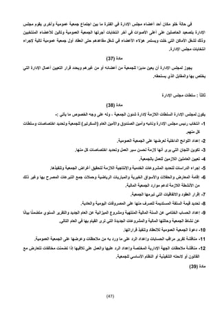 (47)
‫مجلس‬ ‫يقوم‬ ‫وأخرى‬ ‫عمومية‬ ‫جمعية‬ ‫اجتماع‬ ‫بين‬ ‫ما‬ ‫الفترة‬ ‫في‬ ‫اإلدارة‬ ‫مجلس‬ ‫أعضاء‬ ‫أحد‬ ‫مكان‬ ‫خلو‬ ‫حالة‬ ‫في‬
‫ا‬ ‫لألعضاء‬ ‫وتالين‬ ‫العمومية‬ ‫الجمعية‬ ‫أجرتها‬ ‫انتخابات‬ ‫آخر‬ ‫في‬ ‫األصوات‬ ‫أعلى‬ ‫على‬ ‫الحاصلين‬ ‫بتصعيد‬ ‫اإلدارة‬‫لمنتخ‬‫بين‬
‫إلجراء‬ ‫تالية‬ ‫عمومية‬ ‫جمعية‬ ‫أول‬ ‫انعقاد‬ ‫حتى‬ ‫مقاعدهم‬ ‫شغل‬ ‫في‬ ‫األعضاء‬ ‫هؤالء‬ ‫ويستمر‬ ‫خلت‬ ‫التي‬ ‫األماكن‬ ‫لشغل‬ ‫وذلك‬
.‫اإلدارة‬ ‫مجلس‬ ‫انتخابات‬
( ‫مادة‬37)
‫التي‬ ‫اإلدارة‬ ‫أعمال‬ ‫التعيين‬ ‫قرار‬ ‫ويحدد‬ ‫غيرهم‬ ‫من‬ ‫أو‬ ‫أعضائه‬ ‫من‬ ‫للجمعية‬ ‫ا‬ً‫مدير‬ ‫يعين‬ ‫أن‬ ‫اإلدارة‬ ‫لمجلس‬ ‫يجوز‬
‫ب‬ ‫يختص‬.‫يستحقه‬ ‫الذي‬ ‫والمقابل‬ ‫ها‬
‫اإلدارة‬ ‫مجلس‬ ‫سلطات‬ : ً‫ا‬‫ثالث‬
( ‫مادة‬34)
‫ما‬ ‫الخصوص‬ ‫وجه‬ ‫على‬ ‫وله‬ ، ‫الجمعية‬ ‫شئون‬ ‫إلدارة‬ ‫الالزمة‬ ‫السلطات‬ ‫اإلدارة‬ ‫لمجلس‬ ‫يكون‬: ‫يأتي‬-
1-‫وس‬ ‫اختصاصات‬ ‫وتحديد‬ ‫للجمعية‬ )‫(السكرتير‬ ‫العام‬ ‫واألمين‬ ‫الصندوق‬ ‫وأمين‬ ‫ونائبه‬ ‫اإلدارة‬ ‫مجلس‬ ‫رئيس‬ ‫انتخاب‬‫ل‬‫طات‬
.‫منهم‬ ‫كل‬
2-.‫العمومية‬ ‫الجمعية‬ ‫على‬ ‫لعرضها‬ ‫الداخلية‬ ‫اللوائح‬ ‫إعداد‬
3-.‫منها‬ ‫كل‬ ‫اختصاصات‬ ‫وتحديد‬ ‫العمل‬ ‫سير‬ ‫لحسن‬ ‫الزمة‬ ‫أنها‬ ‫يرى‬ ‫التي‬ ‫اللجان‬ ‫تكوين‬
4-.‫بالجمعية‬ ‫للعمل‬ ‫الالزمين‬ ‫العاملين‬ ‫تعيين‬
5-‫لت‬ ‫الالزمة‬ ‫واإلنتاجية‬ ‫الخدمية‬ ‫المشروعات‬ ‫لتحديد‬ ‫الدراسات‬ ‫إجراء‬.‫وتنفيذها‬ ‫الجمعية‬ ‫أغراض‬ ‫حقيق‬
6-‫ذلك‬ ‫وغير‬ ‫بها‬ ‫المصرح‬ ‫التبرعات‬ ‫جمع‬ ‫وحمالت‬ ‫الرياضية‬ ‫والمباريات‬ ‫الخيرية‬ ‫واألسواق‬ ‫والحفالت‬ ‫المعارض‬ ‫إقامة‬
.‫المالية‬ ‫الجمعية‬ ‫موارد‬ ‫لدعم‬ ‫الالزمة‬ ‫األنشطة‬ ‫من‬
7-.‫الجمعية‬ ‫تبرمها‬ ‫التي‬ ‫واالتفاقيات‬ ‫العقود‬ ‫إقرار‬
4-‫المس‬ ‫السلفة‬ ‫قيمة‬ ‫تحديد‬.‫والعادية‬ ‫اليومية‬ ‫المصروفات‬ ‫على‬ ‫منها‬ ‫للصرف‬ ‫تديمة‬
9-‫ا‬ً‫ن‬‫بيا‬ ‫ا‬ً‫ن‬‫متضم‬ ‫السنوي‬ ‫والتقرير‬ ‫الجديد‬ ‫العام‬ ‫عن‬ ‫الميزانية‬ ‫ومشروع‬ ‫المنتهية‬ ‫المالية‬ ‫السنة‬ ‫عن‬ ‫الختامي‬ ‫الحساب‬ ‫إعداد‬
.‫التالي‬ ‫العام‬ ‫في‬ ‫بها‬ ‫القيام‬ ‫ترى‬ ‫التي‬ ‫الجديدة‬ ‫والمشروعات‬ ‫المالية‬ ‫وحالتها‬ ‫الجمعية‬ ‫نشاط‬ ‫عن‬
10-.‫قراراتها‬ ‫وتنفيذ‬ ‫لالنعقاد‬ ‫العمومية‬ ‫الجمعية‬ ‫دعوة‬
11-.‫العمومية‬ ‫الجمعية‬ ‫على‬ ‫وعرضها‬ ‫مالحظات‬ ‫من‬ ‫به‬ ‫ورد‬ ‫ما‬ ‫على‬ ‫الرد‬ ‫وإعداد‬ ‫الحسابات‬ ‫مراقب‬ ‫تقرير‬ ‫مناقشة‬
12-‫تتعارض‬ ‫مخالفات‬ ‫تضمنت‬ ‫إذا‬ ‫تالفيها‬ ‫على‬ ‫والعمل‬ ‫عليها‬ ‫الرد‬ ‫وإعداد‬ ‫المختصة‬ ‫اإلدارية‬ ‫الجهة‬ ‫مالحظات‬ ‫مناقشة‬‫مع‬
.‫للجمعية‬ ‫األساسي‬ ‫النظام‬ ‫أو‬ ‫التنفيذية‬ ‫الئحته‬ ‫أو‬ ‫القانون‬
( ‫مادة‬39)
 