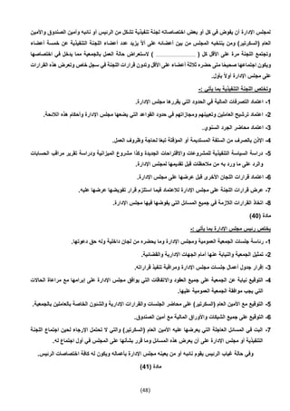 (48)
‫واألمين‬ ‫الصندوق‬ ‫وأمين‬ ‫نائبه‬ ‫أو‬ ‫الرئيس‬ ‫من‬ ‫تشكل‬ ‫تنفيذية‬ ‫لجنة‬ ‫اختصاصاته‬ ‫بعض‬ ‫أو‬ ‫كل‬ ‫في‬ ‫يفوض‬ ‫أن‬ ‫اإلدارة‬ ‫لمجلس‬
‫ال‬ ‫اللجنة‬ ‫أعضاء‬ ‫عدد‬ ‫يزيد‬ ّ‫ال‬‫أ‬ ‫على‬ ‫أعضائه‬ ‫بين‬ ‫من‬ ‫المجلس‬ ‫ينتخبه‬ ‫ومن‬ )‫(السكرتير‬ ‫العام‬‫أعضاء‬ ‫خمسة‬ ‫عن‬ ‫تنفيذية‬
( ‫كل‬ ‫األقل‬ ‫على‬ ‫مرة‬ ‫اللجنة‬ ‫وتجتمع‬.....................................‫اختصاصها‬ ‫في‬ ‫يدخل‬ ‫مما‬ ‫بالجمعية‬ ‫العمل‬ ‫حالة‬ ‫الستعراض‬ )
‫القرارات‬ ‫هذه‬ ‫وتعرض‬ ‫خاص‬ ‫سجل‬ ‫في‬ ‫اللجنة‬ ‫قرارات‬ ‫وتدون‬ ‫األقل‬ ‫على‬ ‫أعضاء‬ ‫ثالثة‬ ‫حضره‬ ‫متى‬ ‫ا‬ً‫ح‬‫صحي‬ ‫اجتماعها‬ ‫ويكون‬
‫مجلس‬ ‫على‬.‫بأول‬ ً‫ال‬‫أو‬ ‫اإلدارة‬
: ‫يأتي‬ ‫بما‬ ‫التنفيذية‬ ‫اللجنة‬ ‫وتختص‬-
1-.‫اإلدارة‬ ‫مجلس‬ ‫يقررها‬ ‫التي‬ ‫الحدود‬ ‫في‬ ‫المالية‬ ‫التصرفات‬ ‫اعتماد‬
2-.‫الالئحة‬ ‫هذه‬ ‫وأحكام‬ ‫اإلدارة‬ ‫مجلس‬ ‫يضعها‬ ‫التي‬ ‫القواعد‬ ‫حدود‬ ‫في‬ ‫ومجازاتهم‬ ‫وتعيينهم‬ ‫العاملين‬ ‫ترشيح‬ ‫اعتماد‬
3-.‫السنوي‬ ‫الجرد‬ ‫محاضر‬ ‫اعتماد‬
4-.‫العمل‬ ‫وظروف‬ ‫لحاجة‬ ‫ا‬ً‫ع‬‫تب‬ ‫المؤقتة‬ ‫أو‬ ‫المستديمة‬ ‫السلفة‬ ‫من‬ ‫بالصرف‬ ‫اإلذن‬
5-‫الحسابات‬ ‫مراقب‬ ‫تقرير‬ ‫ودراسة‬ ‫الميزانية‬ ‫مشروع‬ ‫وكذا‬ ‫الجديدة‬ ‫واالقتراحات‬ ‫للمشروعات‬ ‫التنفيذية‬ ‫السياسة‬ ‫دراسة‬
.‫اإلدارة‬ ‫لمجلس‬ ‫تقديمها‬ ‫قبل‬ ‫مالحظات‬ ‫من‬ ‫به‬ ‫ورد‬ ‫ما‬ ‫على‬ ‫والرد‬
6-‫قرارات‬ ‫اعتماد‬.‫اإلدارة‬ ‫مجلس‬ ‫على‬ ‫عرضها‬ ‫قبل‬ ‫األخرى‬ ‫اللجان‬
7-.‫عليه‬ ‫عرضها‬ ‫تفويضها‬ ‫قرار‬ ‫استلزم‬ ‫فيما‬ ‫لالعتماد‬ ‫اإلدارة‬ ‫مجلس‬ ‫على‬ ‫اللجنة‬ ‫قرارات‬ ‫عرض‬
4-.‫اإلدارة‬ ‫مجلس‬ ‫فيها‬ ‫يفوضها‬ ‫التي‬ ‫المسائل‬ ‫جميع‬ ‫في‬ ‫الالزمة‬ ‫القرارات‬ ‫اتخاذ‬
( ‫مادة‬40)
: ‫يأتي‬ ‫بما‬ ‫اإلدارة‬ ‫مجلس‬ ‫رئيس‬ ‫يختص‬-
1-‫رئا‬.‫دعوتها‬ ‫حق‬ ‫وله‬ ‫داخلية‬ ‫لجان‬ ‫من‬ ‫يحضره‬ ‫وما‬ ‫اإلدارة‬ ‫ومجلس‬ ‫العمومية‬ ‫الجمعية‬ ‫جلسات‬ ‫سة‬
2-.‫والقضائية‬ ‫اإلدارية‬ ‫الجهات‬ ‫أمام‬ ‫عنها‬ ‫والنيابة‬ ‫الجمعية‬ ‫تمثيل‬
3-.‫قراراته‬ ‫تنفيذ‬ ‫ومراقبة‬ ‫اإلدارة‬ ‫مجلس‬ ‫جلسات‬ ‫أعمال‬ ‫جدول‬ ‫إقرار‬
4-‫واال‬ ‫العقود‬ ‫جميع‬ ‫على‬ ‫الجمعية‬ ‫عن‬ ‫نيابة‬ ‫التوقيع‬‫الحاالت‬ ‫مراعاة‬ ‫مع‬ ‫إبرامها‬ ‫على‬ ‫اإلدارة‬ ‫مجلس‬ ‫يوافق‬ ‫التي‬ ‫تفاقات‬
.‫عليها‬ ‫العمومية‬ ‫الجمعية‬ ‫موافقة‬ ‫يجب‬ ‫التي‬
5-.‫بالجمعية‬ ‫بالعاملين‬ ‫الخاصة‬ ‫والشئون‬ ‫اإلدارية‬ ‫والقرارات‬ ‫الجلسات‬ ‫محاضر‬ ‫على‬ )‫(السكرتير‬ ‫العام‬ ‫األمين‬ ‫مع‬ ‫التوقيع‬
6-‫المالي‬ ‫واألوراق‬ ‫الشيكات‬ ‫جميع‬ ‫على‬ ‫التوقيع‬.‫الصندوق‬ ‫أمين‬ ‫مع‬ ‫ة‬
7-‫اللجنة‬ ‫اجتماع‬ ‫لحين‬ ‫اإلرجاء‬ ‫تحتمل‬ ‫ال‬ ‫والتي‬ )‫(السكرتير‬ ‫العام‬ ‫األمين‬ ‫عليه‬ ‫يعرضها‬ ‫التي‬ ‫العاجلة‬ ‫المسائل‬ ‫في‬ ‫البت‬
.‫له‬ ‫اجتماع‬ ‫أول‬ ‫في‬ ‫المجلس‬ ‫على‬ ‫بشأنها‬ ‫قرر‬ ‫وما‬ ‫المسائل‬ ‫هذه‬ ‫يعرض‬ ‫أن‬ ‫على‬ ‫اإلدارة‬ ‫مجلس‬ ‫أو‬ ‫التنفيذية‬
‫نائب‬ ‫يقوم‬ ‫الرئيس‬ ‫غياب‬ ‫حالة‬ ‫وفي‬.‫الرئيس‬ ‫اختصاصات‬ ‫كافة‬ ‫له‬ ‫ويكون‬ ‫بأعماله‬ ‫اإلدارة‬ ‫مجلس‬ ‫يعينه‬ ‫من‬ ‫أو‬ ‫ه‬
( ‫مادة‬41)
 