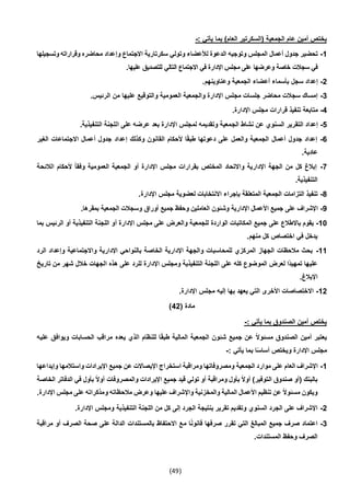 (49)
: ‫يأتي‬ ‫بما‬ )‫العام‬ ‫(السكرتير‬ ‫الجمعية‬ ‫عام‬ ‫أمين‬ ‫يختص‬-
1-‫محاضره‬ ‫وإعداد‬ ‫االجتماع‬ ‫سكرتارية‬ ‫وتولي‬ ‫لألعضاء‬ ‫الدعوة‬ ‫وتوجيه‬ ‫المجلس‬ ‫أعمال‬ ‫جدول‬ ‫تحضير‬‫وتسجيلها‬ ‫وقراراته‬
‫وعرضها‬ ‫خاصة‬ ‫سجالت‬ ‫في‬.‫عليها‬ ‫للتصديق‬ ‫التالي‬ ‫االجتماع‬ ‫في‬ ‫اإلدارة‬ ‫مجلس‬ ‫على‬
2-.‫وعناوينهم‬ ‫الجمعية‬ ‫أعضاء‬ ‫بأسماء‬ ‫سجل‬ ‫إعداد‬
3-.‫الرئيس‬ ‫من‬ ‫عليها‬ ‫والتوقيع‬ ‫العمومية‬ ‫والجمعية‬ ‫اإلدارة‬ ‫مجلس‬ ‫جلسات‬ ‫محاضر‬ ‫سجالت‬ ‫إمساك‬
4-.‫اإلدارة‬ ‫مجلس‬ ‫قرارات‬ ‫تنفيذ‬ ‫متابعة‬
5-‫الج‬ ‫نشاط‬ ‫عن‬ ‫السنوي‬ ‫التقرير‬ ‫إعداد‬.‫التنفيذية‬ ‫اللجنة‬ ‫على‬ ‫عرضه‬ ‫بعد‬ ‫اإلدارة‬ ‫لمجلس‬ ‫وتقديمه‬ ‫معية‬
6-‫الغير‬ ‫االجتماعات‬ ‫أعمال‬ ‫جدول‬ ‫إعداد‬ ‫وكذلك‬ ‫القانون‬ ‫ألحكام‬ ‫ا‬ً‫ق‬‫طب‬ ‫دعوتها‬ ‫على‬ ‫والعمل‬ ‫الجمعية‬ ‫أعمال‬ ‫جدول‬ ‫إعداد‬
.‫عادية‬
7-‫العم‬ ‫الجمعية‬ ‫أو‬ ‫اإلدارة‬ ‫مجلس‬ ‫بقرارات‬ ‫المختص‬ ‫واالتحاد‬ ‫اإلدارية‬ ‫الجهة‬ ‫من‬ ‫كل‬ ‫إبالغ‬‫الالئحة‬ ‫ألحكام‬ ً‫ا‬‫وفق‬ ‫ومية‬
.‫التنفيذية‬
4-.‫اإلدارة‬ ‫مجلس‬ ‫لعضوية‬ ‫االنتخابات‬ ‫بإجراء‬ ‫المتعلقة‬ ‫الجمعية‬ ‫التزامات‬ ‫تنفيذ‬
9-.‫بمقرها‬ ‫الجمعية‬ ‫وسجالت‬ ‫أوراق‬ ‫جميع‬ ‫وحفظ‬ ‫العاملين‬ ‫وشئون‬ ‫اإلدارية‬ ‫األعمال‬ ‫جميع‬ ‫على‬ ‫اإلشراف‬
10-‫للجمعي‬ ‫الواردة‬ ‫المكاتبات‬ ‫جميع‬ ‫على‬ ‫باالطالع‬ ‫يقوم‬‫بما‬ ‫الرئيس‬ ‫أو‬ ‫التنفيذية‬ ‫اللجنة‬ ‫أو‬ ‫اإلدارة‬ ‫مجلس‬ ‫على‬ ‫والعرض‬ ‫ة‬
.‫منهم‬ ‫كل‬ ‫اختصاص‬ ‫في‬ ‫يدخل‬
11-‫الرد‬ ‫وإعداد‬ ‫واالجتماعية‬ ‫اإلدارية‬ ‫بالنواحي‬ ‫الخاصة‬ ‫اإلدارية‬ ‫والجهة‬ ‫للمحاسبات‬ ‫المركزي‬ ‫الجهاز‬ ‫مالحظات‬ ‫بحث‬
‫اإلدارة‬ ‫ومجلس‬ ‫التنفيذية‬ ‫اللجنة‬ ‫على‬ ‫كله‬ ‫الموضوع‬ ‫لعرض‬ ‫ًا‬‫د‬‫تمهي‬ ‫عليها‬‫تاريخ‬ ‫من‬ ‫شهر‬ ‫خالل‬ ‫الجهات‬ ‫هذه‬ ‫على‬ ‫للرد‬
.‫اإلبالغ‬
12-.‫اإلدارة‬ ‫مجلس‬ ‫إليه‬ ‫بها‬ ‫يعهد‬ ‫التي‬ ‫األخرى‬ ‫االختصاصات‬
( ‫مادة‬42)
: ‫يأتي‬ ‫بما‬ ‫الصندوق‬ ‫أمين‬ ‫يختص‬-
‫عليه‬ ‫ويوافق‬ ‫الحسابات‬ ‫مراقب‬ ‫يعده‬ ‫الذي‬ ‫للنظام‬ ‫ا‬ً‫ق‬‫طب‬ ‫المالية‬ ‫الجمعية‬ ‫شئون‬ ‫جميع‬ ‫عن‬ ً‫ال‬‫مسئو‬ ‫الصندوق‬ ‫أمين‬ ‫يعتبر‬
‫مجل‬: ‫يأتي‬ ‫بما‬ ‫ا‬ً‫س‬‫أسا‬ ‫ويختص‬ ‫اإلدارة‬ ‫س‬-
1-‫وإيداعها‬ ‫واستالمها‬ ‫اإليرادات‬ ‫جميع‬ ‫عن‬ ‫اإليصاالت‬ ‫استخراج‬ ‫ومراقبة‬ ‫ومصروفاتها‬ ‫الجمعية‬ ‫موارد‬ ‫على‬ ‫العام‬ ‫اإلشراف‬
‫الخاصة‬ ‫الدفاتر‬ ‫في‬ ‫بأول‬ ً‫ال‬‫أو‬ ‫والمصروفات‬ ‫اإليرادات‬ ‫جميع‬ ‫قيد‬ ‫تولي‬ ‫أو‬ ‫ومراقبة‬ ‫بأول‬ ً‫ال‬‫أو‬ )‫التوفير‬ ‫صندوق‬ ‫(أو‬ ‫بالبنك‬
.‫اإلدارة‬ ‫مجلس‬ ‫على‬ ‫ومذكراته‬ ‫مالحظاته‬ ‫وعرض‬ ‫عليها‬ ‫واإلشراف‬ ‫والمخزنية‬ ‫المالية‬ ‫األعمال‬ ‫تنظيم‬ ‫عن‬ ً‫ال‬‫مسئو‬ ‫ويكون‬
2-.‫اإلدارة‬ ‫ومجلس‬ ‫التنفيذية‬ ‫اللجنة‬ ‫من‬ ‫كل‬ ‫إلى‬ ‫الجرد‬ ‫بنتيجة‬ ‫تقرير‬ ‫وتقديم‬ ‫السنوي‬ ‫الجرد‬ ‫على‬ ‫اإلشراف‬
3-‫م‬ ‫ا‬ً‫ن‬‫قانو‬ ‫صرفها‬ ‫تقرر‬ ‫التي‬ ‫المبالغ‬ ‫جميع‬ ‫صرف‬ ‫اعتماد‬‫مراقبة‬ ‫أو‬ ‫الصرف‬ ‫صحة‬ ‫على‬ ‫الدالة‬ ‫بالمستندات‬ ‫االحتفاظ‬ ‫ع‬
.‫المستندات‬ ‫وحفظ‬ ‫الصرف‬
 