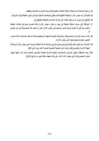 (51)
4-.‫وحفظها‬ ‫واعتمادها‬ ‫الصرف‬ ‫وبعد‬ ‫قبل‬ ‫بالجمعية‬ ‫الخاصة‬ ‫المالية‬ ‫والسجالت‬ ‫المستندات‬ ‫مراجعة‬
5-‫مطا‬ ‫تكون‬ ‫أن‬ ‫بشرط‬ ‫المالية‬ ‫بالمعامالت‬ ‫يتعلق‬ ‫فيما‬ ‫التنفيذية‬ ‫واللجنة‬ ‫اإلدارة‬ ‫مجلس‬ ‫قرارات‬ ‫تنفيذ‬‫الم‬ ‫لبنود‬ ‫بقة‬.‫يزانية‬
6-.‫أول‬ ‫كتوقيع‬ ‫والشيكات‬ ‫الصرف‬ ‫أذونات‬ ‫على‬ ‫مقامه‬ ‫يقوم‬ ‫من‬ ‫أو‬ ‫الرئيس‬ ‫مع‬ ‫التوقيع‬
7-‫العاجلة‬ ‫الحاالت‬ ‫في‬ ‫منها‬ ‫للصرف‬ ‫وذلك‬ ‫اإلدارة‬ ‫مجلس‬ ‫يقرره‬ ‫ما‬ ‫حدود‬ ‫في‬ ‫المؤقتة‬ ‫السلفة‬ ‫صرف‬ ‫على‬ ‫الموافقة‬
‫اإلدا‬ ‫مجلس‬ ‫على‬ ‫عرضها‬ ‫لحين‬ ‫اإلرجاء‬ ‫تحتمل‬ ‫ال‬ ‫التي‬ ‫والضرورية‬‫اجتماع‬ ‫أول‬ ‫في‬ ‫المصروفات‬ ‫هذه‬ ‫تعتمد‬ ‫أن‬ ‫على‬ ‫رة‬
.‫له‬
4-‫تقريره‬ ‫إلعداد‬ ‫الحسابات‬ ‫مراقب‬ ‫بمعرفة‬ ‫لمراجعتها‬ ‫ًا‬‫د‬‫تمهي‬ ‫العمومية‬ ‫والميزانية‬ ‫والمصروفات‬ ‫اإليرادات‬ ‫حساب‬ ‫إعداد‬
.‫اإلدارة‬ ‫مجلس‬ ‫على‬ ‫ا‬ً‫ع‬‫جمي‬ ‫وعرضها‬ ‫عنها‬ ‫النهائي‬
9-‫مشروع‬ ‫وضع‬ ‫في‬ )‫(السكرتير‬ ‫العام‬ ‫األمين‬ ‫مع‬ ‫االشتراك‬‫وموافاة‬ ‫اإلدارة‬ ‫مجلس‬ ‫على‬ ‫وعرضه‬ ‫المقبلة‬ ‫السنة‬ ‫ميزانية‬
.‫األقل‬ ‫على‬ ً‫ا‬‫يوم‬ ‫عشر‬ ‫بخمسة‬ ‫العمومية‬ ‫الجمعية‬ ‫على‬ ‫عرضه‬ ‫قبل‬ ‫بالمشروع‬ ‫اإلدارية‬ ‫الجهة‬
10-‫ًا‬‫د‬‫تمهي‬ ‫عليها‬ ‫الرد‬ ‫وإعداد‬ ‫المالية‬ ‫بالنواحي‬ ‫الخاصة‬ ‫اإلدارية‬ ‫والجهة‬ ‫للمحاسبات‬ ‫المركزي‬ ‫الجهاز‬ ‫مالحظات‬ ‫بحث‬
‫ك‬ ‫الموضوع‬ ‫لعرض‬.‫اإلبالغ‬ ‫تاريخ‬ ‫من‬ ‫شهر‬ ‫خالل‬ ‫الجهات‬ ‫هذه‬ ‫على‬ ‫للرد‬ ‫اإلدارة‬ ‫مجلس‬ ‫على‬ ‫له‬
 