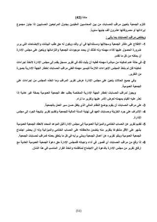 (51)
( ‫مادة‬43)
‫مجموع‬ ‫جاوز‬ ‫إذا‬ ‫الحسابيين‬ ‫المراجعين‬ ‫بجدول‬ ‫المقيدين‬ ‫المحاسبين‬ ‫بين‬ ‫من‬ ‫للحسابات‬ ‫مراقب‬ ‫بتعيين‬ ‫الجمعية‬ ‫تلتزم‬
.ً‫ا‬‫سنوي‬ ً‫ا‬‫جنيه‬ ‫ألف‬ ‫عشرون‬ ‫مصروفاتها‬ ‫أو‬ ‫إيراداتها‬
‫بم‬ ‫الحسابات‬ ‫مراقب‬ ‫ويختص‬: ‫يأتي‬ ‫ا‬
1-‫يرى‬ ‫التي‬ ‫واإليضاحات‬ ‫البيانات‬ ‫طلب‬ ‫حق‬ ‫له‬ ‫ويكون‬ ‫وقت‬ ‫أي‬ ‫في‬ ‫ومستنداتها‬ ‫وسجالتها‬ ‫الجمعية‬ ‫دفاتر‬ ‫على‬ ‫االطالع‬
‫اإلدارة‬ ‫مجلس‬ ‫على‬ ‫ويتعين‬ ‫والتزاماتها‬ ‫الجمعية‬ ‫موجودات‬ ‫يحدد‬ ‫أن‬ ‫كذلك‬ ‫وله‬ ‫مهمته‬ ‫ألداء‬ ‫عليها‬ ‫الحصول‬ ‫ضرورة‬
.‫تقدم‬ ‫ما‬ ‫كل‬ ‫من‬ ‫يمكنه‬ ‫أن‬
2-‫تم‬ ‫عدم‬ ‫حالة‬ ‫في‬‫إجراءات‬ ‫التخاذ‬ ‫اإلدارة‬ ‫مجلس‬ ‫إلى‬ ‫يقدم‬ ‫مسجل‬ ‫تقرير‬ ‫في‬ ‫ذلك‬ ‫يثبت‬ ‫أن‬ ‫فعليه‬ ‫مهمته‬ ‫مباشرة‬ ‫من‬ ‫كينه‬
‫بصورة‬ ‫اإلدارية‬ ‫الجهة‬ ‫إخطار‬ ‫الحسابات‬ ‫مراقب‬ ‫فعلى‬ ‫مهمته‬ ‫لتيسير‬ ‫الالزمة‬ ‫اإلجراءات‬ ‫المجلس‬ ‫يتخذ‬ ‫لم‬ ‫فإن‬ ‫تمكينه‬
.‫التقرير‬ ‫من‬
‫تقرير‬ ‫عرض‬ ‫اإلدارة‬ ‫مجلس‬ ‫على‬ ‫يتعين‬ ‫الحاالت‬ ‫جميع‬ ‫وفي‬‫على‬ ‫إجراءات‬ ‫من‬ ‫المجلس‬ ‫اتخذه‬ ‫وما‬ ‫المراقب‬
.‫العمومية‬ ‫الجمعية‬
‫إذا‬ ‫عادية‬ ‫غير‬ ‫بصفة‬ ‫العمومية‬ ‫الجمعية‬ ‫عقد‬ ‫بطلب‬ ‫المختصة‬ ‫اإلدارية‬ ‫الجهة‬ ‫إخطار‬ ‫الحسابات‬ ‫لمراقب‬ ‫ويجوز‬
.‫تراه‬ ‫ما‬ ‫وتقرير‬ ‫عليها‬ ‫األمر‬ ‫لعرض‬ ‫بمهمته‬ ‫القيام‬ ‫عليه‬ ‫تعذر‬
3-‫النظام‬ ‫بوضع‬ ‫يقوم‬ ‫أن‬ ‫الحسابات‬ ‫مراقب‬ ‫على‬.‫بالجمعية‬ ‫العمل‬ ‫سير‬ ‫حسن‬ ‫يكفل‬ ‫الذي‬ ‫المالي‬
4-‫مجلس‬ ‫إلى‬ ‫الجرد‬ ‫بنتيجة‬ ‫تقرير‬ ‫وتقديم‬ ‫للجمعية‬ ‫المالية‬ ‫السنة‬ ‫نهاية‬ ‫في‬ ‫العهد‬ ‫وحسابات‬ ‫الخزينة‬ ‫جرد‬ ‫على‬ ‫اإلشراف‬
.‫اإلدارة‬
5-‫ا‬ ‫النعقاد‬ ‫المحدد‬ ‫الموعد‬ ‫قبل‬ ‫اإلدارة‬ ‫مجلس‬ ‫إلى‬ ‫العمومية‬ ‫والميزانية‬ ‫الختامي‬ ‫الحساب‬ ‫عن‬ ‫تقرير‬ ‫تقديم‬‫العمو‬ ‫لجمعية‬‫مية‬
‫اجتماع‬ ‫يحضر‬ ‫أن‬ ‫وله‬ ‫والميزانية‬ ‫الختامي‬ ‫الحساب‬ ‫على‬ ‫مالحظاته‬ ‫يتضمن‬ ‫منه‬ ‫بتقرير‬ ‫ًا‬‫ع‬‫مشفو‬ ‫األقل‬ ‫على‬ ‫بشهر‬
.‫الجمعية‬ ‫لحسابات‬ ‫كمراقب‬ ‫بعمله‬ ‫يتعلق‬ ‫ما‬ ‫كل‬ ‫في‬ ‫برأيه‬ ‫ويدلي‬ ‫الجمعية‬ ‫أعمال‬ ‫عن‬ ‫تقريره‬ ‫ويتلو‬ ‫العمومية‬ ‫الجمعية‬
6-‫قصور‬ ‫أي‬ ‫الحسابات‬ ‫مراقب‬ ‫من‬ ‫وقع‬ ‫إذا‬‫مع‬ ‫العادية‬ ‫العمومية‬ ‫الجمعية‬ ‫دعوة‬ ‫حق‬ ‫اإلدارة‬ ‫فلمجلس‬ ‫واجباته‬ ‫أداء‬ ‫في‬
.‫الشأن‬ ‫هذا‬ ‫في‬ ‫المناسب‬ ‫القرار‬ ‫واتخاذ‬ ‫لمناقشته‬ ‫االجتماع‬ ‫إلى‬ ‫بالدعوة‬ ‫اإلدارة‬ ‫مجلس‬ ‫من‬ ‫تقرير‬ ‫إرفاق‬
 