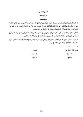 (52)
‫الخامس‬ ‫الفصل‬
‫الجمعية‬ ‫حل‬
( ‫مادة‬44)
‫تحقي‬ ‫عن‬ ‫عاجزة‬ ‫أصبحت‬ ‫الجمعية‬ ‫أن‬ ‫اإلدارة‬ ‫لمجلس‬ ‫اتضح‬ ‫إذا‬‫لالنعقاد‬ ‫العادية‬ ‫الغير‬ ‫العمومية‬ ‫الجمعية‬ ‫دعوة‬ ‫فله‬ ‫أغراضها‬ ‫ق‬
‫تراه‬ ‫الذي‬ ‫القرار‬ ‫وإصدار‬ ‫العادية‬ ‫غير‬ ‫العمومية‬ ‫الجمعية‬ ‫بمعرفة‬ ‫لمناقشته‬ ‫الشأن‬ ‫هذا‬ ‫في‬ ‫ا‬ً‫تقرير‬ ‫بالدعوة‬ ‫يرفق‬ ‫أن‬ ‫على‬
.‫الميدان‬ ‫ذات‬ ‫في‬ ‫تعمل‬ ‫أخرى‬ ‫جمعية‬ ‫في‬ ‫اندماجها‬ ‫أو‬ ‫الجمعية‬ ‫بحل‬ ‫سواء‬ ‫ا‬ً‫ب‬‫مناس‬
‫الجم‬ ‫قررت‬ ‫فإذا‬‫تعيين‬ ‫الحل‬ ‫قرار‬ ‫يتضمن‬ ‫أن‬ ‫على‬ ‫منها‬ ً‫ا‬‫قرار‬ ‫بذلك‬ ‫يصدر‬ ‫أن‬ ‫وجب‬ ‫الجمعية‬ ‫حل‬ ‫العادية‬ ‫غير‬ ‫العمومية‬ ‫عية‬
.‫المختص‬ ‫واالتحاد‬ ‫اإلدارية‬ ‫الجهة‬ ‫وإخطار‬ ‫المصفي‬ ‫وأتعاب‬ ‫التصفية‬ ‫مدة‬ ‫وتحديد‬ ‫أكثر‬ ‫أو‬ ‫مصف‬
‫الجه‬ ‫إخطار‬ ‫فيجب‬ ‫غيرها‬ ‫في‬ ‫الجمعية‬ ‫اندماج‬ ‫العادية‬ ‫غير‬ ‫العمومية‬ ‫الجمعية‬ ‫قررت‬ ‫إذا‬‫القرار‬ ‫الستصدرا‬ ‫بذلك‬ ‫اإلدارية‬ ‫ة‬
.‫فيها‬ ‫االندماج‬ ‫المطلوب‬ ‫الجمعية‬ ‫موافقة‬ ‫بعد‬ ‫الالزم‬
/ / ‫في‬
)‫(السكرتير‬ ‫العام‬ ‫األمين‬‫الرئيس‬
: ‫االســم‬: ‫االســم‬
: ‫التوقيع‬: ‫التوقيع‬
 