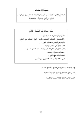(56)
‫ومه‬ ‫سمات‬‫الناجح‬ ‫الجمعية‬ ‫مدير‬ ‫ات‬‫ر‬‫ا‬
‫الخبر‬.‫ة‬‫ر‬‫المثاب‬‫و‬ ‫المتابعة‬ ‫على‬ ‫ة‬‫ر‬‫القد‬‫و‬ ‫ة‬
‫ب‬ ‫اإللمام‬‫انين‬‫و‬‫ق‬.‫العمل‬ ‫لسير‬ ‫المنظمة‬ ‫ائح‬‫و‬‫الل‬‫و‬ ‫انين‬‫و‬‫الق‬‫و‬ ‫التأمينات‬‫و‬ ‫ائب‬‫ر‬‫الض‬
.‫ين‬‫ر‬‫اآلخ‬ ‫ات‬‫ر‬‫وخب‬ ‫بتجارب‬ ‫فة‬‫ر‬‫مع‬ ‫لديه‬
.‫القيادة‬‫و‬ ‫التخطيط‬ ‫على‬ ‫ة‬‫ر‬‫القد‬ ‫لديه‬
.‫الناجح‬ ‫المدير‬ ‫وسمات‬ ‫ات‬‫ر‬‫مها‬ ‫اكتساب‬ ‫فى‬ ‫غبة‬‫الر‬‫و‬ ‫ة‬‫ر‬‫القد‬ ‫لديه‬
‫ومب‬ ‫ن‬‫ومتعاو‬ ‫دبلوماسي‬.‫تسم‬
.‫ين‬‫ر‬‫اآلخ‬ ‫مع‬ ‫التعامل‬ ‫يجيد‬
.‫ين‬‫ر‬‫اآلخ‬ ‫فى‬ ‫ويؤثر‬ ‫األصدقاء‬ ‫يكسب‬ ‫كيف‬ ‫يعرف‬
‫الجمعيات‬ ‫ة‬‫إدار‬ ‫مفهوم‬
‫ار‬‫و‬‫لم‬ ‫األمثل‬ ‫االستخدام‬‫الجمعية‬ ‫د‬‫الهدف‬ ‫إلى‬ ‫للوصول‬ ‫المتاحة‬ ‫المادية‬‫و‬ ‫ية‬‫ر‬‫البش‬
‫ممكنة‬ ‫تكلفة‬ ‫وبأقل‬ ‫وقت‬ ‫ع‬‫أسر‬ ‫في‬ ‫المنشود‬
 