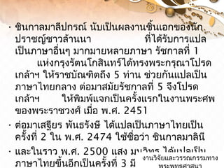 • ชินกาลมาลีปกรณ์ นับเป็นผลงานชิ้นเอกของนัก
ปราชญ์ชาวล้านนา ที่ได้รับการแปล
เป็นภาษาอื่นๆ มากมายหลายภาษา รัชกาลที่ 1
แห่งกรุงรัตนโกสินทร์ได้ทรงพระกรุณาโปรด
เกล้าฯ ให้ราชบัณฑิตถึง 5 ท่าน ช่วยกันแปลเป็น
ภาษาไทยกลาง ต่อมาสมัยรัชกาลที่ 5 จึงโปรด
เกล้าฯ ให้พิมพ์แจกเป็นครั้งแรกในงานพระศพ
ของพระราชวงศ์ เมื่อ พ.ศ. 2451
• ต่อมาเสฐียร พันธรังษี ได้แปลเป็นภาษาไทยเป็น
ครั้งที่ 2 ใน พ.ศ. 2474 ใช้ชื่อว่า ชินกาลมาลินี
• และในราว พ.ศ. 2500 แสง มนวิทูร ได้แปลเป็น
ภาษาไทยขึ้นอีกเป็นครั้งที่ 3 มีเชิงอรรถ อธิบายงานวิจัยและวรรณกรรมทางงานวิจัยและวรรณกรรมทาง
 