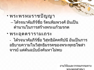 •พระพรหมราชปัญญา
–ได้รจนาคัมภีร์ชื่อ รัตนพิมพวงศ์ อันเป็น
ตำานานในการสร้างพระแก้วมรกต
•พระอุตตรารามเถระ
- ได้รจนาคัมภีร์ชื่อ วิสุทธิมัคคทีปนี อันเป็นการ
อธิบายความในวิสุทธิมรรคของพระพุทธโฆสา
จารย์ แต่ต้นฉบับยังค้นหาไม่พบ
งานวิจัยและวรรณกรรมทางงานวิจัยและวรรณกรรมทาง
 