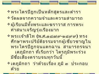  พระไตรปิฎกเป็นหลักสูตรและตำารา
 วัดผลจากความจำาและความสามารถ
 ผู้เรียนมีทั้งพระและฆราวาส การพระ
ศาสนาเจริญรุ่งเรืองมาก
 พระเจ้าลิไท (พ.ศ.๑๘๗๙-๑๘๙๙) ทรง
ศึกษาพระปริยัติธรรมจากผู้เชี่ยวชาญใน
พระไตรปิฎกจนแตกฉาน สามารถรจนา
เตภูมิกถา ที่เรียกว่า ไตรภูมิพระร่วง
มีชื่อเสียงตราบจนทุกวันนี้
 เตภูมิกถา ว่าด้วยเรื่อง ภูมิ ๓ ประกอบ
ด้วย
 