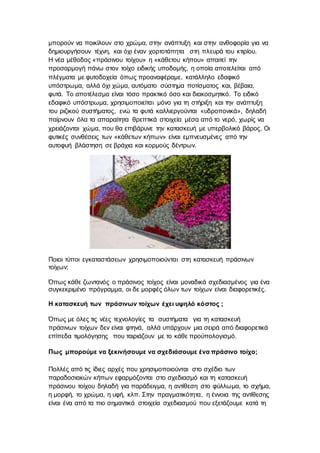 μπορούν να ποικίλουν στο χρώμα, στην ανάπτυξη και στην ανθοφορία για να
δημιουργήσουν τέχνη, και όχι έναν χορτοτάπητα στη πλευρά του κτιρίου.
Η νέα μέθοδος «πράσινου τοίχου» η «κάθετου κήπου» απαιτεί την
προσαρμογή πάνω στον τοίχο ειδικής υποδομής, η οποία αποτελείται από
πλέγματα με φυτοδοχεία όπως προαναφέραμε, κατάλληλο εδαφικό
υπόστρωμα, αλλά όχι χώμα, αυτόματο σύστημα ποτίσματος και, βέβαια,
φυτά. Το αποτέλεσμα είναι τόσο πρακτικό όσο και διακοσμητικό. Το ειδικό
εδαφικό υπόστρωμα, χρησιμοποιείται μόνο για τη στήριξη και την ανάπτυξη
του ριζικού συστήματος, ενώ τα φυτά καλλιεργούνται «υδροπονικά», δηλαδή
παίρνουν όλα τα απαραίτητα θρεπτικά στοιχεία μέσα από το νερό, χωρίς να
χρειάζονται χώμα, που θα επιβάρυνε την κατασκευή με υπερβολικό βάρος. Οι
φυτικές συνθέσεις των «κάθετων κήπων» είναι εμπνευσμένες από την
αυτοφυή βλάστηση σε βράχια και κορμούς δέντρων.
Ποιοι τύποι εγκαταστάσεων χρησιμοποιούνται στη κατασκευή πράσινων
τοίχων;
Όπως κάθε ζωντανός ο πράσινος τοίχος είναι μοναδικά σχεδιασμένος για ένα
συγκεκριμένο πρόγραμμα, οι δε μορφές όλων των τοίχων είναι διαφορετικές.
Η κατασκευή των πράσινων τοίχων έχει υψηλό κόστος ;
Όπως με όλες τις νέες τεχνολογίες τα συστήματα για τη κατασκευή
πράσινων τοίχων δεν είναι φτηνά, αλλά υπάρχουν μια σειρά από διαφορετικά
επίπεδα τιμολόγησης που ταιριάζουν με το κάθε προϋπολογισμό.
Πως μπορούμε να ξεκινήσουμε να σχεδιάσουμε ένα πράσινο τοίχο;
Πολλές από τις ίδιες αρχές που χρησιμοποιούνται στο σχέδιο των
παραδοσιακών κήπων εφαρμόζονται στο σχεδιασμό και τη κατασκευή
πράσινου τοίχου δηλαδή για παράδειγμα, η αντίθεση στο φύλλωμα, το σχήμα,
η μορφή, το χρώμα, η υφή, κλπ. Στην πραγματικότητα, η έννοια της αντίθεσης
είναι ένα από τα πιο σημαντικά στοιχεία σχεδιασμού που εξετάζουμε κατά τη
 