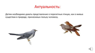 Актуальность:
Детям необходимо давать представление о перелетных птицах, как о живых
существах в природе, приносимых пользу человеку.
 
