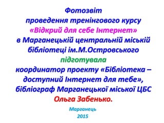 Фотозвіт
проведення тренінгового курсу
«Відкрий для себе Інтернет»
в Марганецькій центральній міській
бібліотеці ім.М.Островського
підготувала
координатор проекту «Бібліотека –
доступний Інтернет для тебе»,
бібліограф Марганецької міської ЦБС
Ольга Забенько.
Марганець
2015
 