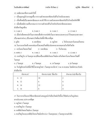 โรงเรียนศีลาจารพิพัฒน์ รายวิชา ชีววิทยา 2 ครูวิชัย ลิขิตพรรักษ์ 3.
12. ง ีิงาีณาขนอคเามอ่อไปนี้
1 = เมื่ออุณ้ภกมิี่า กานสก ขึ้นใกาีีเมอัเขอ ออกซิเงนกัทฮีโมโกลทินงะลีล
2 = เมื่อเลือีมีปีิมาณออกซิเงนมากใงะทาห้นกาีีเมอัเขอ ออกซิเงนกัทฮีโมโกลทินเกิีไีนีี
3 = เมื่อเลือีมีคเามเป็นกีีมากใกาีีเมอัเขอ ฮีโมโกลทินกัทออกซิเงนงะลีล
อัเเลือกหีูกกอนอ
ก.ใ1 จละใ2 ข.ใ2 จละใ3 ค.ใ1 จละใ3 .ใ1 2 จละใ3
13. เมื่อนาเลือีขอ นักเิ่ มาีาธอนซึ่ ทากาีจข่ ขันเิ่ มาีาธอนีะนะทา ใ42 กิโลเมอีมาอีเง้า
ปีิมาณสาีอ่า ๆใปีิมาณสาีหีที่งะเกิีขึ้นไีนมากที่สุี
ก.ในกเีีน ข.ใออกซิเงน ค.ใกลกโคส .ใไฮโีีเงนคาี์ทอเนอไอออน
14. หนกาี้านหงเขนา-ออกจอ่ละคีั้ งะีทก๊าซที่ปะปนออกมางากลม้านหงใคือก๊าซหี
1 = คาี์ทอนไีออกไซี์ 2 = ออกซิเงน 3 = ไนโอีเงน
ก.ใเฉีาะใ1 ข.ใ1 จละใ2 ค.ใ1 จละใ3 .ใ1 2 จละใ3
15. กีีไีีกเิกใ10 โมเลกุลใงะเปลี่นนเป็นจอซิทิลโคเอนไซม์เอใจลนเเกิีคาี์ทอนไีออกไซี์กี่
โมเลกุล
ก.ใ2 โมเลกุล ข.ใ5 โมเลกุล ค.ใ10 โมเลกุล .ใ20 โมเลกุล
16. หนเัฏงักีเคี์ทส์เมื่อหชนน้าอาลกลกโคสใ1 โมเลกุลใงะเกิีใH+
ีเมใ16 อะออมใโีนมีสาีมาีัทีั
อัเเลือกหี
งานเนใH+
งานเนใNAD+
ที่มาีัท งานเนใFAD ที่มาีัท
ก. 12
ข. 12
ค. 16
. 16
10
6
12
8
2
6
4
4
17. หนกาี้านหงจททหชนออกซิเงนอน่า สมทกีณ์ใอัเเลือกหีอ่อไปนี้งะห้นีลั านหนีกปขอ
สาีปีะกอทใATP มากที่สุี
ก.ใกลกโคสใ2 โมเลกุล
ข.ใกีีไีีกเิกใ5 โมเลกุล
ค.ใจอซิทิลโคเอนไซม์เอใ6 โมเลกุล
.ใกีีไีีกเิกจละจอซิทิลโคเอนไซม์เองานเนใ3 โมเลกุลจละใ2 โมเลกุลใอามลาีัท
 