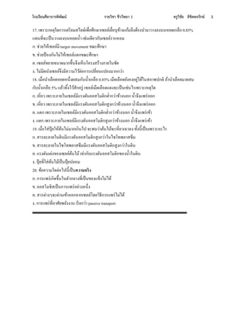 โรงเรียนศีลาจารพิพัฒน์ รายวิชา ชีววิทยา 1 ครูวิชัย ลิขิตพรรักษ์ 3.
17. เพราะเหตุใดการเตรียมสไลด์เพื่อศึกษาเซลล์เยื่อบุข้างแก้มจึงต้องนามาวางลงบนหยดเกลือ 0.85%
แทนที่จะเป็นวางลงบนหยดน้า เช่นเดียวกับเซลล์รากหอม
ก. ช่วยให้เซลล์มี turgor movement ขณะศึกษา
ข. ช่วยป้ องกันไม่ให้เซลล์แตกขณะศึกษา
ค. เซลล์ขยายขนาดมากขึ้นจึงเห็นโครงสร้างภายในชัด
ง. ไม่มีผนังเซลล์จึงมีความไว้ต่อการเปลี่ยนแปลงมากกว่า
18. เมื่อนาเลือดหยดหนึ่งผสมกับน้าเกลือ 0.85% เม็ดเลือดยังคงอยู่ได้ในสภาพปกติ ู้านาเลือดมาผสม
กับน้าเกลือ 5% แล้วทิ้งไว้สักครู่ เซลล์เม็ดเลือดแดงจะเป็นเช่นไรเพราะเหตุใด
ก. เหี่ยว เพราะภายในเซลล์มีแรงดันออสโมติกต่ากว่าข้างนอก น้าจึงแพร่ออก
ข. เหี่ยว เพราะภายในเซลล์มีแรงดันออสโมติกสูงกว่าข้างนอก น้าจึงแพร่ออก
ค. แตก เพราะภายในเซลล์มีแรงดันออสโมติกต่ากว่าข้างนอก น้าจึงแพร่เข้า
ง. แตก เพราะภายในเซลล์มีแรงดันออสโมติกสูงกว่าข้างนอก น้าจึงแพร่เข้า
19. เมื่อใส่ปุ๋ ยให้ต้นไม่มากเกินไป จะพบว่าต้นไม้จะเหี่ยวเฉาลง ทั้งนี้เป็นเพราะอะไร
ก. สารละลายในดินมีแรงดันออสโมติกสูงกว่าในไซโทพลาสซึม
ข. สารละลายในไซโทพลาสซึมมีแรงดันออสโมติกสูงกว่าในดิน
ค. แรงดันเต่งของเซลล์ต้นไม้เท่ากับแรงดันออสโมติกของน้าในดิน
ง. ปุ๋ ยที่ใส่ต้นไม้เป็นปุ๋ ยปลอม
20. ข้อความใดต่อไปนี้เป็นความจริง
ก. การแพร่เกิดขึ้นในตัวกลางที่เป็นของแข็งไม่ได้
ข. ออสโมซิสเป็นการแพร่อย่างหนึ่ง
ค. สารต่างๆจะผ่านเข้าออกจากเซลล์โดยวิธีการแพร่ไม่ได้
ง. การแพร่ที่อาศัยพลังงาน เรียกว่า passive transport
 