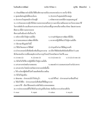 โรงเรียนศีลาจารพิพัฒน์ รายวิชา ชีววิทยา 5 ครูวิชัย ลิขิตพรรักษ์ 3.
15. สั คมที่ีัฒนาอน่า นั่ นืนไีนอนอ ีิงาีณาอ ค์ปีะกอท้ลานปีะกาีในกเเนนใขนอหี
ก.ใชุมชนมีเศีษฐกิงที่ีีจละมั่นค ข.ใปีะชากีหนชุมชนมีปีิมาณสก
ค.ใปีะชากีหนชุมชนมีกาีกินอนก่ีี .ใทีัีนากีธีีมชาอิมีคเามอุีมสมทกีณ์
16. การรักษาและกระตุ้นให้เกิดความหลากหลายด้วยการรวมเอาสิ่งแวดล้อมและเวลาในอนาคตมาใช้
ในการตัดสินใจ และต้องแสวงหาแนวทางร่วมกันบนพื้นฐานของสิ่งแวดล้อม สังคม วัฒนธรรมและ
ศีลธรรม ที่มีความหลากหลาย
ขนอคเามขนา อนนกล่าเูึ เีื่ออะไี
ก.ใ้ลักกาีที่นาไปสก่คเามนั่ นืน ข.ใคเามสาคัญขอ กาีีัฒนาที่นั่ นืน
ค.ใคเาม้มานขอ กาีีัฒนาที่นั่ นืน .ใจนเทา ปฏิทัอิที่งะนาไปสก่คเามนั่ นืน
17. ีิงาีณาขนอมกลอ่อไปนี้
(1) หชนทันไีจทนกาีหชนลิฟอ์ (2) นาูุ เทนาเก่ามาหชนเช็ีูกีอ เทนา
(3) นากีะีาษ้นั สือีิมี์มาีัทเป็นูุ กีะีาษ (4) เลือกหชนผลิอภัณฑ์ชนิีเอิมที่เีีนกเ่าใrefill
ขนอหีจสี ูึ กาีเปลี่นนีฤอิกีีมหนกาีอุปโภคทีิโภคทีัีนากีโีนเิธีใreuse
ก.ใ(1) จละใ(2) ข.ใ(2) จละใ(3) ค.ใ(1) (2) จละใ(3) .ใ(1) (2) (3) จละใ(4)
18. ขนอหีไม่หช่เิธีกาีปฏิทัอิที่นาไปสก่คเามนั่ นืน
ก.ใจสเ ้าจ้ล่ ีลั านทีจทน ข.ใเผนจีี่กาีเา จผนคีอทคีัเจก่ปีะชากี
ค.ใจสเ ้าปีะโนชน์งากทีัีนากีธีีมชาอิเีิ่มขึ้น
.ให้นีา เัลจก่ผกนผลิอที่ไม่สีนา ผลเสีนอ่อสิ่ จเีลนอม
19. ขนอหีไมู่กกอนอ
ก.ใซ่อมจซมใ–ในากะละมั ีั่เไปปะีกีั่เ ข.ใจปีหชนห้ม่ใ–ในากา เก เก่ามานนอมสีห้ม่
ค.ใหชนจลนเหชนอีกใ–ในากีะีาษ้นั สือีิมี์หชนเช็ีูกกีะงก
.ใลีกาีหชนใ–ใเลือกหชน้ลอีปีะ้นัีไฟปีะเภท้ลอีผอม
20. กาีนานา ีูนนอ์ที่ไม่หชนจลนเมาจปีีกปเป็นูั ขนะใงัีเป็นกาีกีะทาอามขนอหี
ก.ใreuse ข.ใrepair ค.ใreduce .ใrecycle
 