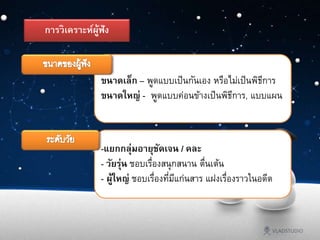 ขนาดเล็ก – พูดแบบเป็นกันเอง หรือไม่เป็นพิธีการ
ขนาดใหญ่ - พูดแบบค่อนข้างเป็นพิธีการ, แบบแผน
-แยกกลุ่มอายุชัดเจน / คละ
- วัยรุ่น ชอบเรื่องสนุกสนาน ตื่นเต้น
- ผู้ใหญ่ ชอบเรื่องที่มีแก่นสาร แฝงเรื่องราวในอดีต
การวิเคราะห์ผู้ฟัง
 