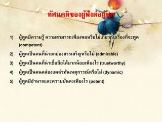 ทัศนคติของผู้ฟังต่อผู้พูด
1) ผู้พูดมีความรู้ ความสามารถเพียงพอหรือไม่เกี่ยวกับเรื่องที่จะพูด
(competent)
2) ผู้พูดเป็นคนที่น่ายกย่องสรรเสริญหรือไม่ (admirable)
3) ผู้พูดเป็นคนที่น่าเชื่อถือได้มากน้อยเพียงไร (trustworthy)
4) ผู้พูดเป็นคนคล่องแคล่วทันเหตุการณ์หรือไม่ (dynamic)
5) ผู้พูดมีอานาจและความมั่นคงเพียงไร (potent)
 