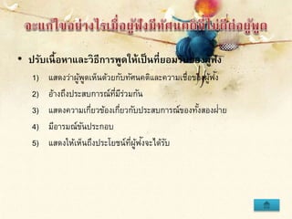 • ปรับเนื้อหาและวิธีการพูดให้เป็นที่ยอมรับของผู้ฟัง
1) แสดงว่าผู้พูดเห็นด้วยกับทัศนคติและความเชื่อของผู้ฟัง
2) อ้างถึงประสบการณ์ที่มีร่วมกัน
3) แสดงความเกี่ยวข้องเกี่ยวกับประสบการณ์ของทั้งสองฝ่าย
4) มีอารมณ์ขันประกอบ
5) แสดงให้เห็นถึงประโยชน์ที่ผู้ฟังจะได้รับ
 
