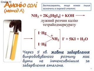 Через 5 хв. жовте забарвлення
випробовуваного розчину має
бути не інтенсивнішим за
забарвлення еталона.
10
Застосовують, якщо немає інших
зазначень в окремій статті.
NH3 + 2K2[HgI4] + KOH
NH2
Hg
Hg
+
I
I
I-
+ 5KI + H2O
лужний розчин калію
тетрайодмеркурату
Слайд 10
 