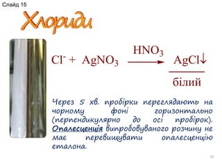 15
Через 5 хв. пробірки переглядають на
чорному фоні горизонтально
(перпендикулярно до осі пробірок).
Опалесценція випробовуваного розчину не
має перевищувати опалесценцію
еталона.
Cl-
+ AgNO3 AgCl
HNO3
білий
Слайд 15
 