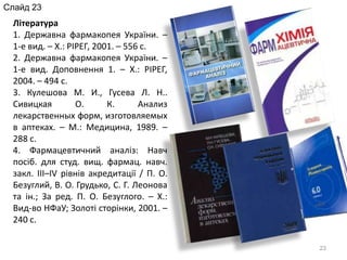 23
Література
1. Державна фармакопея України. –
1-е вид. – Х.: РІРЕГ, 2001. – 556 с.
2. Державна фармакопея України. –
1-е вид. Доповнення 1. – Х.: РІРЕГ,
2004. – 494 с.
3. Кулешова М. И., Гусева Л. Н..
Сивицкая О. К. Анализ
лекарственных форм, изготовляемых
в аптеках. – М.: Медицина, 1989. –
288 с.
4. Фармацевтичний аналіз: Навч
посіб. для студ. вищ. фармац. навч.
закл. ІІІ–IV рівнів акредитації / П. О.
Безуглий, В. О. Грудько, С. Г. Леонова
та ін.; За ред. П. О. Безуглого. – Х.:
Вид-во НФаУ; Золоті сторінки, 2001. –
240 с.
Слайд 23
 