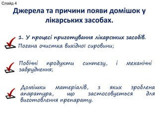Джерела та причини появи домішок у
лікарських засобах.
1. У процесі приготування лікарських засобів.
Погана очистка вихідної сировини;
Побічні продукти синтезу, і механічні
забруднення;
Домішки матеріалів, з яких зроблена
апаратура, що застосовується для
виготовлення препарату.
Слайд 4
 