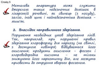 Металева апаратура може служити
джерелом таких небезпечних домішок в
лікарській речовині, як свинець (з посуду),
залізо, іноді цинк і найнебезпечніша домішка -
миш'як.
2. Внаслідок неправильного зберігання.
Порушення необхідних умов зберігання ліків.
Так, наприклад, при порушенні правил
зберігання хлороформу для наркозу (на світлі,
з доступом повітря) відбувається його
окислення; продукти окислення - фосген і
хлороводородна кислота - не тільки
знижують його наркотичну дію, але можуть
призвести до отруєння хворого фосгеном.
Слайд 5
 