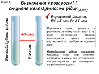Визначення прозорості і
ступеня каламутності рідин(ДФУ).
внутрішній діаметр
від 15 мм до 25 мм
Випробовуванарідина
Еталон
40-мм
Порівняння рідин проводять у
розсіяному денному світлі через 5 хв.
після приготування еталона,
переглядаючи зразки вздовж
вертикальної осі пробірок на чорному
фоні.
Випробовувану рідину вважають
прозорою, якщо вона витримує
порівняння з водою або розчинником,
використовуваним при приготуванні
випробовуваної рідини.
Слайд 8
 