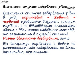 Визначення ступеня забарвлення рідин(ДФУ).
Визначення ступеня забарвлення рідин
в ряду коричневий - жовтий -
червоний проводять візуально шляхом
порівняння з відповідними еталонами
одним з двох нижче наведених методів,
що зазначають в окремій статті.
Розчин вважають безбарвним, якщо
він витримує порівняння з водою чи
розчинником, або забарвлений не більш
інтенсивно, ніж еталон.
Слайд 9
 