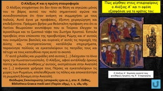 Ο Αλέξιος Α' και η πρώτη σταυροφορία
Ο Αλέξιος στοχάστηκε ότι δεν ήταν σε θέση να σηκώσει μόνος
του το βάρος αυτού του πολύ σημαντικού αγώνα και
συνειδητοποίησε ότι ήταν ανάγκη να συμμαχήσει με τους
Ιταλούς. Αυτό έγινε με προφάσεις, έξυπνη χειραγώγηση και
επιδεξιότητα. Πράγματι βρήκε μια θεόσταλτη πρόφαση στο ότι οι
Λατίνοι θεωρούσαν ανυπόφορο που οι Τούρκοι έλεγχαν τα
Ιεροσόλυμα και το ζωοποιό τάφο του Σωτήρα Χριστού. Έστειλε
πρεσβείες στον επίσκοπο της πρεσβυτέρας Ρώμης και σ' αυτούς
που ονομάζονται βασιλείς και ευγενείς σ' αυτές τις περιοχές της
Δύσης και, επιστρατεύοντας κατάλληλα επιχειρήματα,
παρακίνησε πολλούς να εγκαταλείψουν τις πατρίδες τους και
πέτυχε να τους κατευθύνει προς αυτό το σκοπό.
Γι' αυτό χιλιάδες και μυριάδες από αυτούς [...] διέσχισαν το Ιόνιο
προς την Κωνσταντινούπολη. Ο Αλέξιος, αφού αντάλλαξε όρκους
πίστης και έκανε συνθήκες μ' αυτούς, εκστράτευσε στην Ανατολή
και [...] ανάγκασε γρήγορα τους Πέρσες να εγκαταλείψουν τις
χώρες των Ρωμαίων, απελευθέρωσε τις πόλεις και αποκατέστησε
τη ρωμαϊκή δύναμη στην Ανατολή.
Θεόδωρος Σκουταριώτης (ιστορικός 13ου αι.), στο: Κ. Σάθας,
Bibliotheca Graeca medii aevi (Παρίσι 1894), τ. 2, 184-185.
O Αλέξιος Α΄ Κομνηνός συναντά τους
φεουδάρχες ηγεμόνες της Α΄ Σταυροφορίας
Πώς φέρθηκε στους σταυροφόρους
ο Αλέξιος Α' και τι οφέλη
εξασφάλισε για το κράτος του;
 