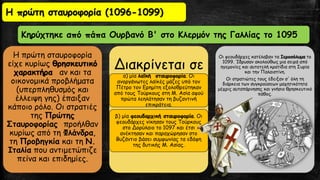 Η πρώτη σταυροφορία
είχε κυρίως θρησκευτικό
χαρακτήρα αν και τα
οικονομικά προβλήματα
(υπερπληθυσμός και
έλλειψη γης) έπαιξαν
κάποιο ρόλο. Οι στρατιές
της Πρώτης
Σταυροφορίας προήλθαν
κυρίως από τη Φλάνδρα,
τη Προβηγκία και τη Ν.
Ιταλία που αντιμετώπιζε
πείνα και επιδημίες.
Διακρίνεται σε
α) μία λαϊκή σταυροφορία. Οι
ανοργάνωτες λαϊκές μάζες υπό τον
Πέτρο τον Ερημίτη εξολοθρεύτηκαν
από τους Τούρκους στη Μ. Ασία αφού
πρώτα λεηλάτησαν τη βυζαντινή
επικράτεια.
β) μία φεουδαρχική σταυροφορία. Οι
φεουδάρχες νίκησαν τους Τούρκους
στο Δορύλαιο το 1097 και έτσι
ανέκτησαν και παραχώρησαν στο
Βυζάντιο βάσει συμφωνίας τα εδάφη
της δυτικής Μ. Ασίας.
Οι φεουδάρχες κατέλαβαν τα Ιεροσόλυμα το
1099. Ίδρυσαν ακολούθως μια σειρά από
ηγεμονίες και αυτοτελή κρατίδια στη Συρία
και την Παλαιστίνη.
Οι στρατιώτες τους έδειξαν σ' όλη τη
διάρκεια των συγκρούσεων μαχητικότητα
μέχρις αυταπάρνησης και γνήσιο θρησκευτικό
πάθος.
Η πρώτη σταυροφορία (1096-1099)
Κηρύχτηκε από πάπα Ουρβανό Β' στο Κλερμόν της Γαλλίας το 1095
 