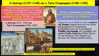 Η λατινική κυριαρχία προκάλεσε την
αντίδραση των μουσουλμάνων, οι επιτυχίες
των οποίων στα πεδία των μαχών (πτώση
Έδεσσας στους Τούρκους το 1144 και
κατάληψη Ιερουσαλήμ το 1187 από Σαλαδίν)
προκάλεσαν αντίστοιχα
• τη Δεύτερη (1147 -1149) και
• Τρίτη Σταυροφορία (1189 -1192)
Αυτές οι σταυροφορίες τελείωσαν με
στρατιωτικές ήττες για τους Λατίνους και
με απώλειες για το Βυζάντιο.
• Σημαντική για το Βυζάντιο ήταν η απώλεια
της Κύπρου (έμμεση συνέπεια της τρίτης
σταυροφορίας). Η μεγαλόνησος
καταλήφθηκε από τον Άγγλο βασιλιά
Ριχάρδο Λεοντόκαρδο και πουλήθηκε στο
φράγκο Γουίδο Λουζινιάν (1192). Έκτοτε
το νησί παρέμεινε στην εξουσία των
Δυτικών για τέσσερις σχεδόν αιώνες.
Η Δεύτερη (1147-1149) και η Τρίτη Σταυροφορία (1189-1192)
Ο Ριχάρδος ο Λεοντόκαρδος παραχωρεί την Κύπρο στον Γουίδο Λουζινιάν
Σφαγή μουσουλμάνων αιχμαλώτων από το Ριχάρδο το Λεοντόκαρδο
 