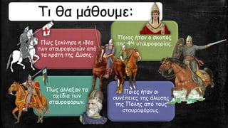 Πώς ξεκίνησε η ιδέα
των σταυροφοριών από
τα κράτη της Δύσης.
Ποιος ήταν ο σκοπός
της 4ης σταυροφορίας.
Πώς άλλαξαν τα
σχέδια των
σταυροφόρων.
Ποιες ήταν οι
συνέπειες της άλωσης
της Πόλης από τους
σταυροφόρους.
Τι θα μάθουμε:
 