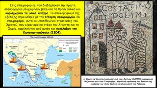 Η άλωση της Κωνσταντινούπολης από τους Λατίνους (1204).Η αποκεφάλιση
Βυζαντινού από έναν Σταυροφόρο. Ψηφιδωτή παράσταση του δαπέδου της
εκκλησίας του Αγίου Ιωάννη του Ευαγγελιστή της Ραβέννας.
Στις σταυροφορίες που διαδέχτηκαν την πρώτη
σταυροφορία υποχώρησαν βαθμιαία τα θρησκευτικά και
κυριάρχησαν τα υλικά κίνητρα. Το αποκορύφωμα της
εξέλιξης σημειώθηκε με την τέταρτη σταυροφορία. Οι
σταυροφόροι, αυτοί οι υποτιθέμενοι στρατιώτες του
Χριστού, που είχαν αρχικό στόχο την Αίγυπτο και τη
Συρία, παρέκκλιναν από αυτόν και κατέλαβαν την
Κωνσταντινούπολη (1204).
 