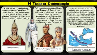 Η ιδέα της Δ΄ Σταυροφορίας
ανήκει στον πάπα Ιννοκέντιο Γ΄.
Το σχέδιό του ήταν να επιτεθούν
στους μουσουλμάνους στην
Αίγυπτο, όπου μετά το θάνατο του
Σαλαντίν είχαν ξεσπάσει ταραχές.
Οι Σταυροφόροι συγκεντρώθηκαν
στη Βενετία. Οι Βενετοί τους
νοίκιασαν τα πλοία τους σε πολύ
ακριβές τιμές για να τους
μεταφέρουν στην Αίγυπτο. Μη
μπορώντας να πληρώσουν οι
σταυροφόροι το αντίτιμο δέχτηκαν
να κάνουν ό,τι τους ζητούσαν οι
Βενετοί.
Στη Βενετία έφτασε ο Αλέξιος Δ΄
Άγγελος, γιος του εκθρονισμένου
αυτοκράτορα του Βυζαντίου Ισαάκιου.
Ζήτησε από τους σταυροφόρους να τον
βοηθήσουν να πάρει πίσω το θρόνο του,
υποσχόμενος τεράστια αμοιβή. Οι
Βενετοί έπεισαν τους υποχρεωμένους
σε αυτούς (λόγω χρεών) σταυροφόρους
να αλλάξουν πορεία και αντί για την
Αίγυπτο να κατευθυνθούν στην
Κων/πολη.
Ο δόγης της Βενετίας Ερρίκος Δάνδολος και ο
Αλέξιος Δ΄ Άγγελος
Το αρχικό σχέδιο της πορείας των
σταυροφόρων της Δ’ Σταυροφορίας
Ο πάπας Ιννοκέντιος Γ΄
Η Τέταρτη Σταυροφορία
 