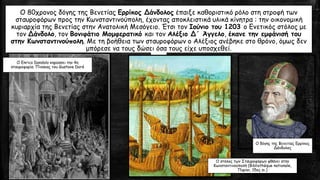 Ο 80χρονος δόγης της Βενετίας Ερρίκος Δάνδολος έπαιξε καθοριστικό ρόλο στη στροφή των
σταυροφόρων προς την Κωνσταντινούπολη, έχοντας αποκλειστικά υλικά κίνητρα : την οικονομική
κυριαρχία της Βενετίας στην Ανατολική Μεσόγειο. Έτσι τον Ιούνιο του 1203 ο Ενετικός στόλος με
τον Δάνδολο, τον Βονιφάτιο Μομφερατικό και τον Αλέξιο Δ΄ Άγγελο, έκανε την εμφάνισή του
στην Κωνσταντινούπολη. Με τη βοήθεια των σταυροφόρων ο Αλέξιος ανέβηκε στο θρόνο, όμως δεν
μπόρεσε να τους δώσει όσα τους είχε υποσχεθεί.
Ο δόγης της Βενετίας Ερρίκος
Δάνδολος
Ο Enrico Dandolo κηρύσσει την 4η
σταυροφορία. Πίνακας του Gustave Doré
O στόλος των Σταυροφόρων φθάνει στην
Κωνσταντινούπολή (Βibliothèque nationale,
Παρίσι, 15ος αι.)
 