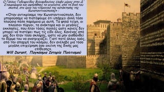 Ο Γάλλος Γοδεφρείδος Βιλεαρδουίνος έλαβε μέρος στην Δ'
Σταυροφορία και αφηγήθηκε τα γεγονότα, από τη δική του
σκοπιά, στο έργο του «Χρονικό της κατάκτησης της
Κωνσταντινούπολης» :
«Όταν αντικρίσαμε την Κωνσταντινούπολη, δεν
μπορούσαμε να πιστέψουμε ότι υπάρχει άλλη τόσο
πλούσια πόλη παρόμοια με αυτή. Τα ψηλά τείχη, οι
πλούσιοι πύργοι, τα ανάκτορα και οι μεγάλες
εκκλησίες, που ήταν τόσες πολλές ώστε κανείς δεν
μπορεί να πιστέψει πως τις είδε όλες. Κανένας από
μας δεν ήταν τόσο σκληρός, ώστε να μην αισθανθεί
το δέρμα του να ανατριχιάζει. Γιατί ποτέ άλλος λαός,
από την απαρχή του κόσμου, δεν ανέλαβε μια τόσο
μεγάλη επιχείρηση όσο εκείνη της δικής μας
επίθεσης».
Will Durant, Παγκόσμια Ιστορία Πολιτισμού
 
