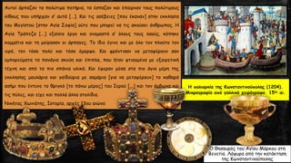 Αυτοί άρπαζαν τα πολύτιμα ποτήρια, τα έσπαζαν και έπαιρναν τους πολύτιμους
λίθους που υπήρχαν σ’ αυτά […]. Και τις ασέβειες [που έκαναν] στην εκκλησία
του Μεγίστου [στην Αγία Σοφία] ούτε που μπορεί να τις ακούσει άνθρωπος. Η
Αγία Τράπεζα [...] εξαίσιο έργο και ονομαστό σ’ όλους τους λαούς, κόπηκε
κομμάτια και τη μοίρασαν οι άρπαγες. Το ίδιο έγινε και με όλο τον πλούτο τον
ιερό, τον τόσο πολύ και τόσο όμορφο. Και φρόντισαν να μεταφέρουν σαν
εμπορεύματα τα πανάγια σκεύη και έπιπλα, που ήταν φτιαγμένα με εξαιρετική
τέχνη και από τα πιο σπάνια υλικά. Και έφεραν μέσα στα πιο άγια μέρη της
εκκλησίας μουλάρια και γαϊδούρια με σαμάρια [για να μεταφέρουν] το καθαρό
ασήμι που έντυνε το θριγκό [το πάνω μέρος] του Ιερού [...] και τον άμβωνα και
τις πύλες, και είχε και πολλά άλλα στολίδια.
Νικήτας Χωνιάτης, Ιστορία, αρχές 13ου αιώνα
Η πολιορκία της Κωνσταντινούπολης (1204).
Mικρογραφία από γαλλικό χειρόγραφο. 15ος αι.
Ο θησαυρός του Αγίου Μάρκου στη
Βενετία. Λάφυρα από την κατάκτηση
της Κωνσταντινούπολης
 