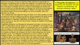 «Εκείνη τη νύχτα [σ.σ: 12 προς 13 Απριλίου 1204], μπροστά στο στρατόπεδο του
Βονιφάτιου του Μονφερατικού, δεν ξέρω ποιοι άνθρωποι, που φοβόντουσαν μην τους
επιτεθούν οι Έλληνες, βάλανε φωτιά στο χώρο ανάμεσα σε αυτούς και στους Έλληνες.
Και η πόλη άρχισε να αρπάζει φωτιά και να καίγεται πολύ άσχημα, και καιγόταν όλη
εκείνη τη νύχτα και την άλλη μέρα μέχρι το απόγευμα. Και τούτη ήταν η τρίτη πυρκαγιά
στην Κωνσταντινούπολη από τότε που ήρθανε οι Φράγκοι στην χώρα. Και υπήρχαν
περισσότερα καμένα σπίτια από όσα υπήρχαν στις τρεις πιο μεγάλες πόλεις του
βασιλείου της Γαλλίας.
Και τα λάφυρα ήταν τόσα πολλά που κανείς δεν ήξερε να πει πόσα, χρυσάφι, και ασήμι
και σκεύη και πολύτιμα πετράδια και μετάξια και γούνινα φορέματα από γκρίζο σκίουρο
και από ερμίνα, και όλα τα ακριβά πράγματα που βρέθηκαν ποτέ στη γη. Και δίνει
βέβαιη μαρτυρία ο Γοδεφρίδος ο Μαρεσάλης της Καμπανίας, αληθινά και έχοντας
σωστά τα λογικά του, πως από τότε που χτίστηκε ο κόσμος δεν πάρθηκαν τόσα λάφυρα
από μια μόνο πόλη.
Ο μαρκήσιος Βονιφάτιος του Μονφερράτου προχώρησε κατά μήκος της ακτής προς το
παλάτι του Βουκολέοντα. Και σαν έφτασε εκεί, του το παρέδωσαν, για να σώσουν τη ζωή
τους, εκείνοι που ήταν μέσα. Εκεί βρήκε τις περισσότερες από τις πιο σπουδαίες κυρίες
όλου του κόσμου, που είχαν καταφύγει στο κάστρο. Εκεί βρισκόταν η αδελφή του
βασιλιά της Γαλλίας, που ήταν κάποτε αυτοκράτειρα [Αγνή, κόρη του Λουδοβίκου Ζ΄],
και η αδελφή του βασιλιά της Ουγγαρίας που ήταν κι αυτή αυτοκράτειρα, και πολλές
σπουδαίες κυρίες. Για το θησαυρό που βρισκόταν σε εκείνο το παλάτι, δε πρέπει
καθόλου να μιλάμε. Γιατί υπήρχαν τόσα που δεν έχουν ούτε τέλος ούτε αριθμό.
Ο καθένας πήρε για να μείνει όποιο σπίτι ήθελε, και υπήρχαν πολλά. Και έπρεπε να
δοξάσουν πολύ τον Κύριο Ημών, γιατί δεν είχαν πάνω από είκοσι χιλιάδες οπλισμένους
ανθρώπους ανάμεσά τους και με τη βοήθεια του Θεού νίκησαν τετρακόσιες χιλιάδες
ανθρώπους ή και περισσότερους, και μάλιστα μέσα στην πιο ισχυρή πόλη που υπήρξε σε
όλον τον κόσμο, που ήταν μεγάλη πόλη, και η πιο καλά οχυρωμένη. »
Ο Γοδεφρείδος Βιλεαρδουίνος, που
συμμετείχε στη πολιορκία, στο έργο
<<Χρονικό της Κατάκτησης της
Κωνσταντινούπολης>> γράφει...
http://vizantinaistorika.blogspot.gr/2014/04/h_13.html
Λεηλασία της Κωνσταντινούπολης – Eugène Delacroix
 