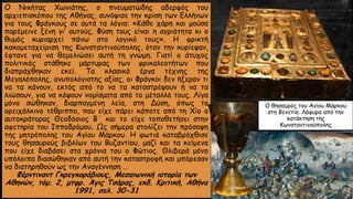 Ο Νικήτας Χωνιάτης, ο πνευματώδης αδερφός του
αρχιεπισκόπου της Αθήνας, συνόψισε την κρίση των Ελλήνων
για τους Φράγκους σε αυτά τα λόγια: «Κάθε χάρη και μούσα
παρέμεινε ξένη γι’ αυτούς. Φύση τους είναι η αγριότητα κι ο
θυμός κυριαρχεί πάνω στο λογικό τους». Η φρικτή
κακομεταχείριση της Κωνσταντινούπολης, όταν την κυρίεψαν,
έφτανε για να θεμελιώσει αυτή τη γνώμη. Γιατί ο άτυχος
πολιτικός στάθηκε μάρτυρας των φρικαλεοτήτων που
διαπράχθηκαν εκεί. Τα κλασικά έργα τέχνης της
Μεγαλόπολης, ανυπολόγιστης αξίας, οι Φράγκοι δεν ήξεραν τι
να τα κάνουν, εκτός από το να τα καταστρέψουν ή να τα
λιώσουν, για να κόψουν νομίσματα από το μέταλλό τους. Λίγα
μόνο σώθηκαν, διαρπαγμένη λεία, στη Δύση, όπως το
ορειχάλκινο τέθριππο, που είχε πάρει κάποτε από τη Χίο ο
αυτοκράτορας Θεοδόσιος Β΄ και το είχε τοποθετήσει στην
αφετηρία του Ιπποδρόμου. Ως σήμερα στολίζει την πρόσοψη
της μητρόπολης του Αγίου Μάρκου. Η φωτιά καταβρόχθισε
τους θησαυρούς βιβλίων του Βυζαντίου, μαζί και τα κείμενα
που είχε διαβάσει στα χρόνια του ο Φώτιος. Θλιβερά μόνο
υπόλοιπα διασώθηκαν από αυτή την καταστροφή και μπόρεσαν
να διατηρηθούν ως την Αναγέννηση …
Φέρντιναντ Γκρεγκορόβιους, Μεσαιωνική ιστορία των
Αθηνών, τόμ. 2, μτφρ. Άγις Τσάρας, εκδ. Κριτική, Αθήνα
1991, σελ. 30-31
Ο θησαυρός του Αγίου Μάρκου
στη Βενετία. Λάφυρα από την
κατάκτηση της
Κωνσταντινούπολης
 