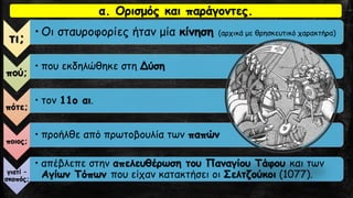 α. Ορισμός και παράγοντες.
τι;
• Οι σταυροφορίες ήταν μία κίνηση (αρχικά με θρησκευτικό χαρακτήρα)
πού;
• που εκδηλώθηκε στη Δύση
πότε;
• τον 11ο αι.
ποιος;
• προήλθε από πρωτοβουλία των παπών
γιατί –
σκοπός;
• απέβλεπε στην απελευθέρωση του Παναγίου Τάφου και των
Αγίων Τόπων που είχαν κατακτήσει οι Σελτζούκοι (1077).
 