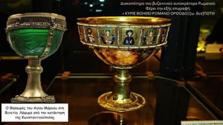 Ο θησαυρός του Αγίου Μάρκου στη
Βενετία. Λάφυρα από την κατάκτηση
της Κωνσταντινούπολης
Δισκοπότηρο του βυζαντινού αυτοκράτορα Ρωμανού.
Φέρει την εξής επιγραφή:
+ ΚΥΡΙΕ ΒΟΗΘΕΙ ΡΩΜΑΝΩ ΟΡΘΟΔΟΞ[ω δεσ]ΠΟΤΗ
 