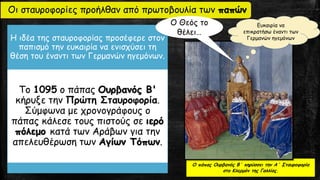 Οι σταυροφορίες προήλθαν από πρωτοβουλία των παπών
Η ιδέα της σταυροφορίας προσέφερε στον
παπισμό την ευκαιρία να ενισχύσει τη
θέση του έναντι των Γερμανών ηγεμόνων.
Το 1095 ο πάπας Ουρβανός Β'
κήρυξε την Πρώτη Σταυροφορία.
Σύμφωνα με χρονογράφους ο
πάπας κάλεσε τους πιστούς σε ιερό
πόλεμο κατά των Αράβων για την
απελευθέρωση των Αγίων Τόπων.
Ο πάπας Ουρβανός Β΄ κηρύσσει την Α΄ Σταυροφορία
στο Κλερμόν της Γαλλίας.
Ο Θεός το
θέλει…
Ευκαιρία να
επικρατήσω έναντι των
Γερμανών ηγεμόνων
 