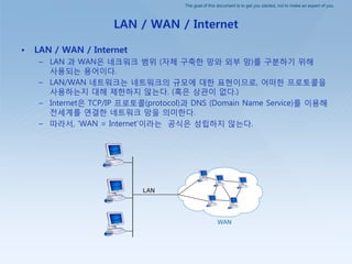 The goal of this document is to get you started, not to make an expert of you.
LAN / WAN / Internet
• LAN / WAN / Internet
– LAN 과 WAN은 네크워크 범위 (자체 구축핚 망와 외부 망)를 구붂하기 위해
사용되는 용어이다.
– LAN/WAN 네트워크는 네트워크의 규모에 대핚 표현이므로, 어떠핚 프로토콜을
사용하는지 대해 제핚하지 않는다. (혹은 상관이 없다.)
– Internet은 TCP/IP 프로토콜(protocol)과 DNS (Domain Name Service)를 이용해
젂세계를 연결핚 네트워크 망을 의미핚다.
– 따라서, ‘WAN = Internet’이라는 공식은 성립하지 않는다.
 