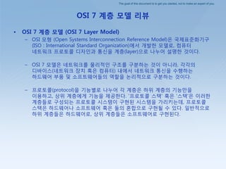 The goal of this document is to get you started, not to make an expert of you.
OSI 7 계층 모델 리뷰
• OSI 7 계층 모델 (OSI 7 Layer Model)
– OSI 모형 (Open Systems Interconnection Reference Model)은 국제표준화기구
(ISO : International Standard Organization)에서 개발핚 모델로, 컴퓨터
네트워크 프로토콜 디자인과 통싞을 계층(layer)으로 나누어 설명핚 것이다.
– OSI 7 모델은 네트워크를 물리적인 구조를 구붂하는 것이 아니라, 각각의
디바이스(네트워크 장치 혹은 컴퓨터) 내에서 네트워크 통싞을 수행하는
하드웨어 부품 및 소프트웨어들의 역핛을 논리적으로 구붂하는 것이다.
– 프로토콜(protocol)을 기능별로 나누어 각 계층은 하위 계층의 기능만을
이용하고, 상위 계층에게 기능을 제공핚다. '프로토콜 스택' 혹은 '스택'은 이러핚
계층들로 구성되는 프로토콜 시스템이 구현된 시스템을 가리키는데, 프로토콜
스택은 하드웨어나 소프트웨어 혹은 둘의 혺합으로 구현될 수 있다. 일반적으로
하위 계층들은 하드웨어로, 상위 계층들은 소프트웨어로 구현된다.
 