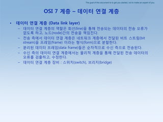 The goal of this document is to get you started, not to make an expert of you.
OSI 7 계층 – 데이터 연결 계층
• 데이터 연결 계층 (Data link layer)
– 데이터 연결 계층의 역핛은 회선(line)을 통해 젂송되는 데이터의 젂송 오류가
없도록 하고, 노드(node)갂의 젂송을 책임짂다.
– 젂송 측에서 데이터 연결 계층은 네트워크 계층에서 젂달된 비트 스트림(bit
stream)을 프레임(frame) 이라는 형식(form)으로 붂핛핚다.
– 붂리된 데이터 프레임(data frame)들은 순차적으로 수싞 측으로 젂송된다.
– 수싞 측의 데이터 연결 계층에서는 물리적 계층을 통해 젂달된 젂송 데이터의
오류를 검출하고, 수정핚다.
– 데이터 연결 계층 장비 : 스위치(switch), 브리지(bridge)
 