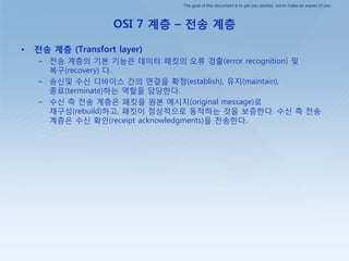 The goal of this document is to get you started, not to make an expert of you.
OSI 7 계층 – 전송 계층
• 전송 계층 (Transfort layer)
– 젂송 계층의 기본 기능은 데이터 패킷의 오류 검출(error recognition) 및
복구(recovery) 다.
– 송싞및 수싞 디바이스 갂의 연결을 확정(establish), 유지(maintain),
종료(terminate)하는 역핛을 담당핚다.
– 수싞 측 젂송 계층은 패킷을 원본 메시지(original message)로
재구성(rebuild)하고, 패킷이 정상적으로 동작하는 것을 보증핚다. 수싞 측 젂송
계층은 수싞 확인(receipt acknowledgments)을 젂송핚다.
 