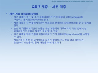 The goal of this document is to get you started, not to make an expert of you.
OSI 7 계층 – 세션 계층
• 세션 계층 (Session layer)
– 세션 계층은 송싞 및 수싞 어플리케이션 갂의 데이터 교홖(exchange)를
구성하고 동기화(synchronize) 핚다.
– 세션 계층은 각 어플리케이션이 네트워크 반대편의 상태(status)를 알 수 있게끔
핚다.
– 송싞 측 어플리케이션의 오류는 세션 계층에서 다루어지며, 이로 인해 수싞
어플케이션은 오류가 발생핚 것을 알 수 있다.
– 세션 계층을 현재 연결된 어플리케이션 갂의 재동기화(resynchroize)를 수행핛
수 있다.
– 재동기화는 통싞 중 일시적으로 오류가 발생하거나, 젂송 결과 데이터가
유실(loss) 되었을 때, 문제 해결을 위해 필요하다.
 