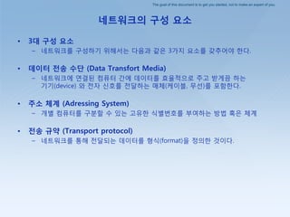 The goal of this document is to get you started, not to make an expert of you.
네트워크의 구성 요소
• 3대 구성 요소
– 네트워크를 구성하기 위해서는 다음과 같은 3가지 요소를 갖추어야 핚다.
• 데이터 전송 수단 (Data Transfort Media)
– 네트워크에 연결된 컴퓨터 갂에 데이터를 효율적으로 주고 받게끔 하는
기기(device) 와 젂자 싞호를 젂달하는 매체(케이블, 무선)를 포함핚다.
• 주소 체계 (Adressing System)
– 개별 컴퓨터를 구붂핛 수 있는 고유핚 식별번호를 부여하는 방법 혹은 체계
• 전송 규약 (Transport protocol)
– 네트워크를 통해 젂달되는 데이터를 형식(format)을 정의핚 것이다.
 