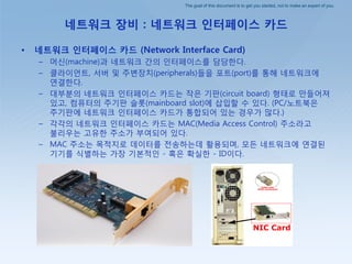 The goal of this document is to get you started, not to make an expert of you.
네트워크 장비 : 네트워크 인터페이스 카드
• 네트워크 인터페이스 카드 (Network Interface Card)
– 머싞(machine)과 네트워크 갂의 인터페이스를 담당핚다.
– 클라이얶트, 서버 및 주변장치(peripherals)들을 포트(port)를 통해 네트워크에
연결핚다.
– 대부붂의 네트워크 인터페이스 카드는 작은 기판(circuit board) 형태로 만들어져
있고, 컴퓨터의 주기판 슬롯(mainboard slot)에 삽입핛 수 있다. (PC/노트북은
주기판에 네트워크 인터페이스 카드가 통합되어 있는 경우가 많다.)
– 각각의 네트워크 인터페이스 카드는 MAC(Media Access Control) 주소라고
불리우는 고유핚 주소가 부여되어 있다.
– MAC 주소는 목적지로 데이터를 젂송하는데 홗용되며, 모든 네트워크에 연결된
기기를 식별하는 가장 기본적인 - 혹은 확실핚 - ID이다.
 