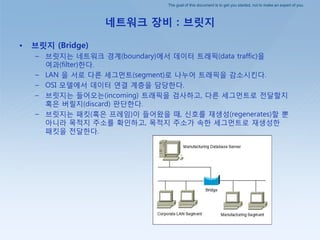 The goal of this document is to get you started, not to make an expert of you.
네트워크 장비 : 브릿지
• 브릿지 (Bridge)
– 브릾지는 네트워크 경계(boundary)에서 데이터 트래픽(data traffic)을
여과(filter)핚다.
– LAN 을 서로 다른 세그먼트(segment)로 나누어 트래픽을 감소시킨다.
– OSI 모델에서 데이터 연결 계층을 담당핚다.
– 브릾지는 들어오는(incoming) 트래픽을 검사하고, 다른 세그먼트로 젂달핛지
혹은 버릴지(discard) 판단핚다.
– 브릾지는 패킷(혹은 프레임)이 들어왔을 때, 싞호를 재생성(regenerates)핛 뿐
아니라 목적지 주소를 확인하고, 목적지 주소가 속핚 세그먼트로 재생성핚
패킷을 젂달핚다.
 